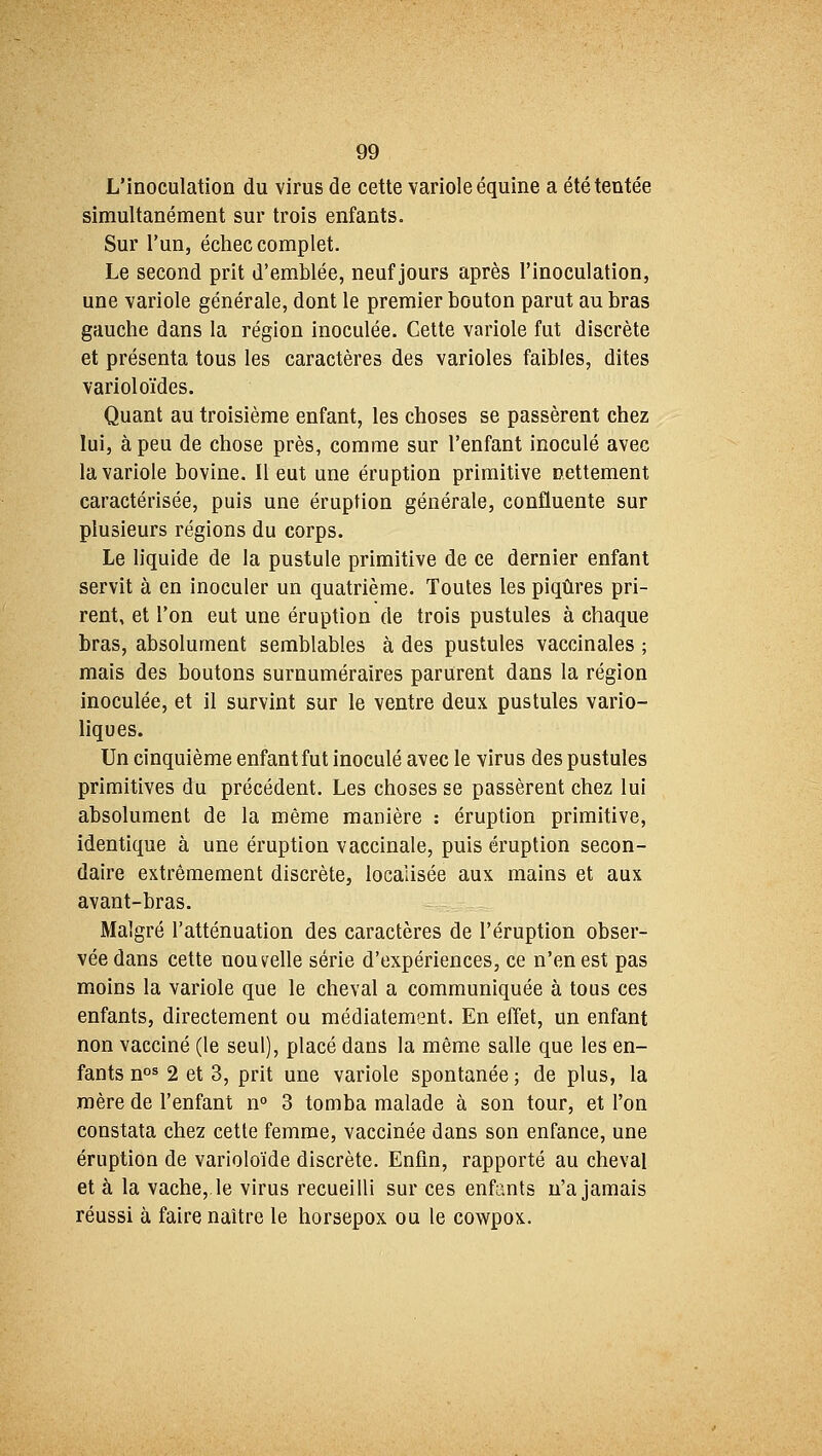 L'inoculation du virus de cette variole équine a été tentée simultanément sur trois enfants. Sur l'un, échec complet. Le second prit d'emblée, neuf jours après l'inoculation, une variole générale, dont le premier bouton parut au bras gauche dans la région inoculée. Cette variole fut discrète et présenta tous les caractères des varioles faibles, dites varioloïdes. Quant au troisième enfant, les choses se passèrent chez lui, à peu de chose près, comme sur l'enfant inoculé avec la variole bovine. Il eut une éruption primitive nettement caractérisée, puis une éruption générale, confluente sur plusieurs régions du corps. Le liquide de la pustule primitive de ce dernier enfant servit à en inoculer un quatrième. Toutes les piqûres pri- rent, et l'on eut une éruption de trois pustules à chaque bras, absolument semblables à des pustules vaccinales ; mais des boutons surnuméraires parurent dans la région inoculée, et il survint sur le ventre deux pustules vario- liques. Un cinquième enfant fut inoculé avec le virus des pustules primitives du précédent. Les choses se passèrent chez lui absolument de la même manière : éruption primitive, identique à une éruption vaccinale, puis éruption secon- daire extrêmement discrète, localisée aux mains et aux avant-bras. Malgré l'atténuation des caractères de l'éruption obser- vée dans cette nouvelle série d'expériences, ce n'en est pas moins la variole que le cheval a communiquée à tous ces enfants, directement ou médiatement. En effet, un enfant non vacciné (le seul), placé dans la même salle que les en- fants nos 2 et 3, prit une variole spontanée ; de plus, la mère de l'enfant n° 3 tomba malade à son tour, et l'on constata chez cette femme, vaccinée dans son enfance, une éruption de varioloïde discrète. Enfin, rapporté au cheval et à la vache, le virus recueilli sur ces enfants n'a jamais réussi à faire naître le horsepox ou le cowpox.