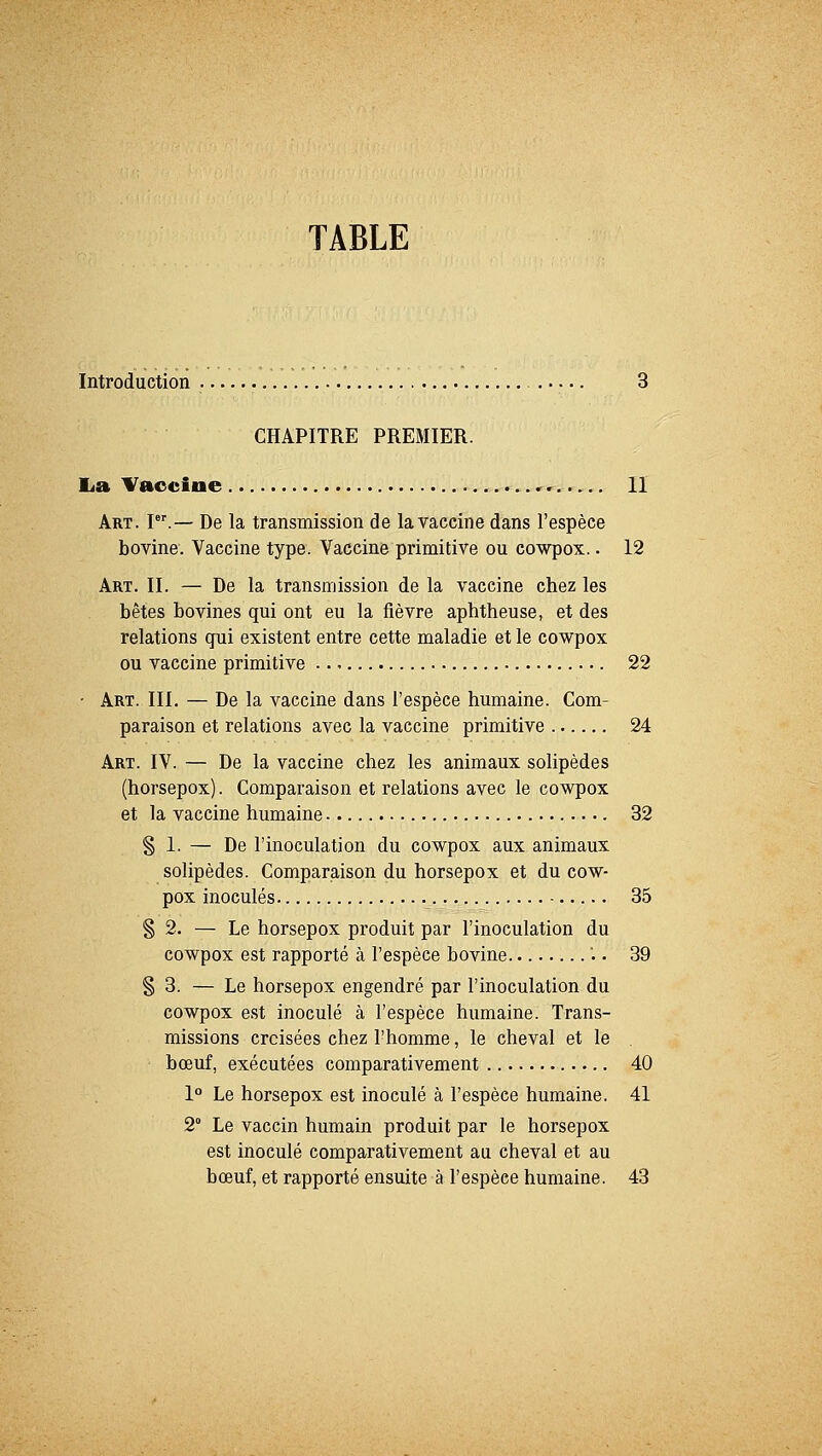 TABLE Introduction 3 CHAPITRE PREMIER. La Vaccine , Il Art. Ier.— De la transmission de la vaccine dans l'espèce bovine. Vaccine type. Vaccine primitive ou cowpox.. 12 Art. II. — De la transmission de la vaccine chez les bêtes bovines qui ont eu la fièvre aphtheuse, et des relations qui existent entre cette maladie et le cowpox ou vaccine primitive 22 • Art. III. — De la vaccine dans l'espèce humaine. Com- paraison et relations avec la vaccine primitive 24 Art. IV. — De la vaccine chez les animaux solipèdes (horsepox). Comparaison et relations avec le cowpox et la vaccine humaine 32 § 1. — De l'inoculation du cowpox aux animaux solipèdes. Comparaison du horsepox et du cow- pox inoculés 35 § 2. — Le horsepox produit par l'inoculation du cowpox est rapporté à l'espèce bovine • • 39 § 3. — Le horsepox engendré par l'inoculation du cowpox est inoculé à l'espèce humaine. Trans- missions croisées chez l'homme, le cheval et le bœuf, exécutées comparativement 40 1° Le horsepox est inoculé à l'espèce humaine. 41 2° Le vaccin humain produit par le horsepox est inoculé comparativement au cheval et au bœuf, et rapporté ensuite à l'espèce humaine. 43