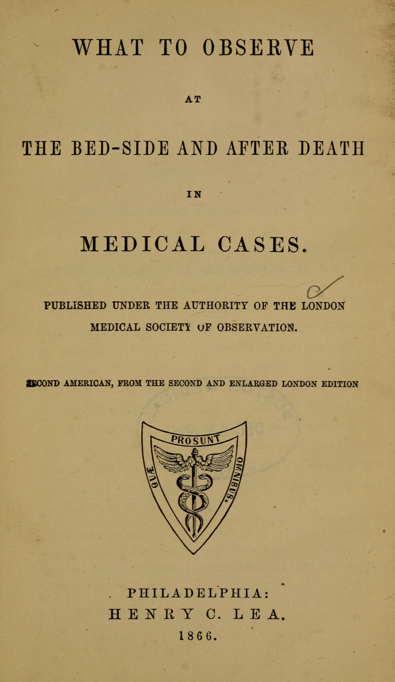 AT THE BED-SIDE AND AFTER DEATH IN MEDICAL CASES. bS PUBLISHED UNDER THE AUTHORITY OF THE LONDON MEDICAL SOCIETY uF OBSERVATION. SECOND AMERICAN, FROM THE SECOND AND ENLARGED LONDON EDITION . PHILADELPHIA: HEIRY C. LEA. 1866.