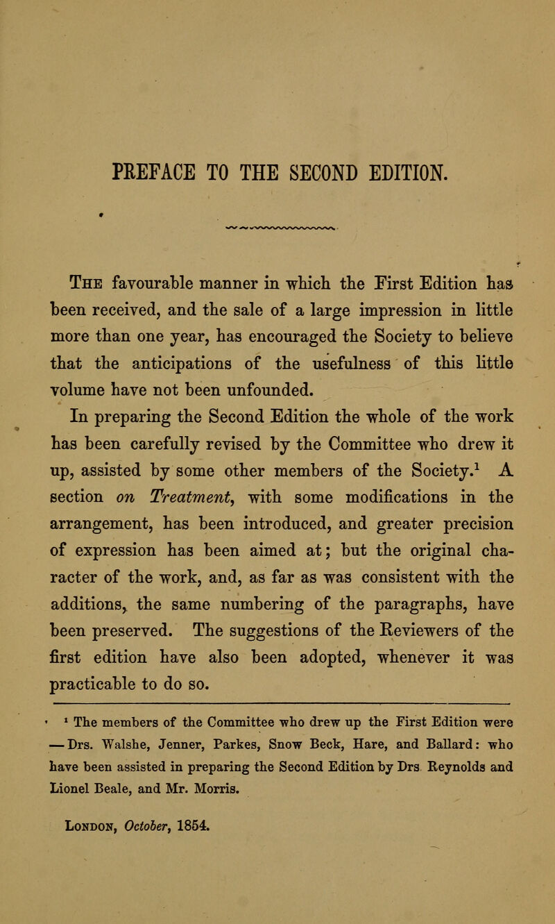 The favourable manner in which the First Edition has been received, and the sale of a large impression in little more than one year, has encouraged the Society to believe that the anticipations of the usefulness of this little volume have not been unfounded. In preparing the Second Edition the whole of the work has been carefully revised by the Committee who drew it up, assisted by some other members of the Society.1 A section on Treatment, with some modifications in the arrangement, has been introduced, and greater precision of expression has been aimed at; but the original cha- racter of the work, and, as far as was consistent with the additions, the same numbering of the paragraphs, have been preserved. The suggestions of the Reviewers of the first edition have also been adopted, whenever it was practicable to do so. • * The members of the Committee who drew up the First Edition were — Drs. Walshe, Jenner, Parkes, Snow Beck, Hare, and Ballard: who have been assisted in preparing the Second Edition by Drs Reynolds and Lionel Beale, and Mr. Morris. London, October, 1854.