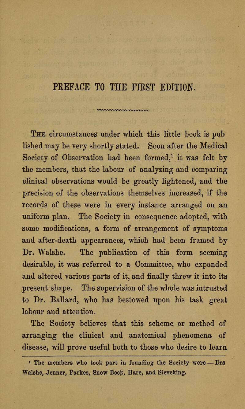 The circumstances under which this little book is pub lished may be very shortly stated. Soon after the Medical Society of Observation had been formed,1 it was felt by the members, that the labour of analyzing and comparing clinical observations would be greatly lightened, and the precision of the observations themselves increased, if the records of these were in every instance arranged on an uniform plan. The Society in consequence adopted, with some modifications, a form of arrangement of symptoms and after-death appearances, which had been framed by Dr. Walshe. The publication of this form seeming desirable, it was referred to a Committee, who expanded and altered various parts of it, and finally threw it into its present shape. The supervision of the whole was intrusted to Dr. Ballard, who has bestowed upon his task great labour and attention. The Society believes that this scheme or method of arranging the clinical and anatomical phenomena of disease, will prove useful both to those who desire to learn 1 The members who took part in founding the Society were — Drs Walshe, Jenner, Parkes, Snow Beck, Hare, and Sieveking.