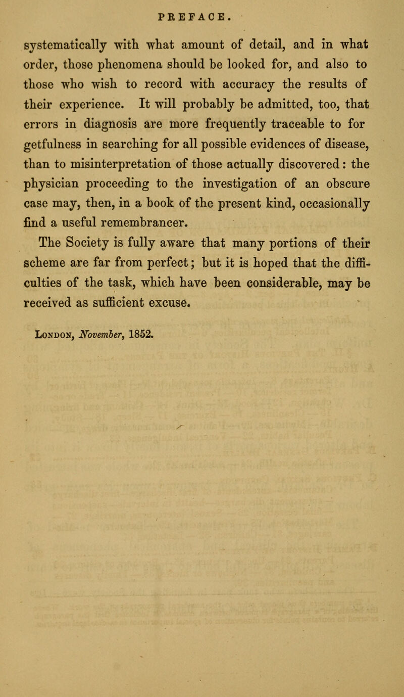 PREFACE. systematically with what amount of detail, and in what order, those phenomena should be looked for, and also to those who wish to record with accuracy the results of their experience. It will probably be admitted, too, that errors in diagnosis are more frequently traceable to for getfulness in searching for all possible evidences of disease, than to misinterpretation of those actually discovered: the physician proceeding to the investigation of an obscure case may, then, in a book of the present kind, occasionally find a useful remembrancer. The Society is fully aware that many portions of their scheme are far from perfect; but it is hoped that the diffi- culties of the task, which have been considerable, may be received as sufficient excuse.