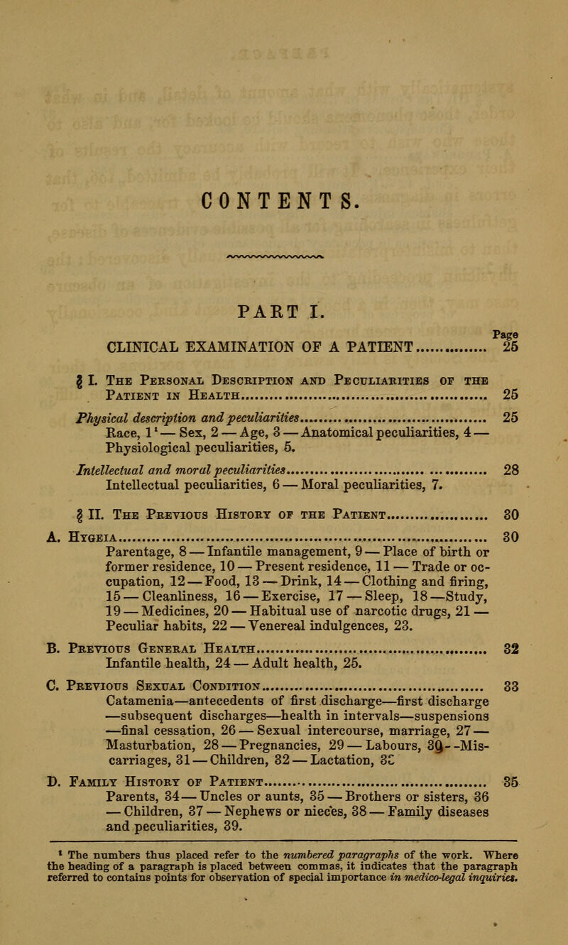 CONTENT S. PART I. Pago CLINICAL EXAMINATION OF A PATIENT 25 § I. The Personal Description and Peculiarities of the Patient in Health 25 Physical description and peculiarities 25 Race, 1l — Sex, 2 — Age, 3 — Anatomical peculiarities, 4 — Physiological peculiarities, 5. Intellectual and moral peculiarities 28 Intellectual peculiarities, 6 — Moral peculiarities, 7. g II. The Previous History op the Patient 30 A. Htgeia 30 Parentage, 8 — Infantile management, 9 — Place of birth or former residence, 10 — Present residence, 11 — Trade or oc- cupation, 12 — Food, 13 — Drink, 14 — Clothing and firing, 15 — Cleanliness, 16 — Exercise, 17 — Sleep, 18—Study, 19 — Medicines, 20 — Habitual use of narcotic drugs, 21 — Peculiar habits, 22 — Venereal indulgences, 23. B. Previous General Health 32 Infantile health, 24 — Adult health, 25. C. Previous Sexual Condition 33 Catamenia—antecedents of first discharge—first discharge —subsequent discharges—health in intervals—suspensions —final cessation, 26 — Sexual intercourse, marriage, 27 — Masturbation, 28 — Pregnancies, 29 — Labours, 3(J- -Mis- carriages, 31 — Children, 32 — Lactation, 3C D. Family History of Patient 35 Parents, 34—Uncles or aunts, 35 — Brothers or sisters, 36 — Children, 37 — Nephews or nieces, 38 — Family diseases and peculiarities, 39. 1 The numbers thus placed refer to the numbered paragraphs of the -work. Where the heading of a paragraph is placed between commas, it indicates that the paragraph referred to contains points for observation of special importance in medico-legal inquiries.