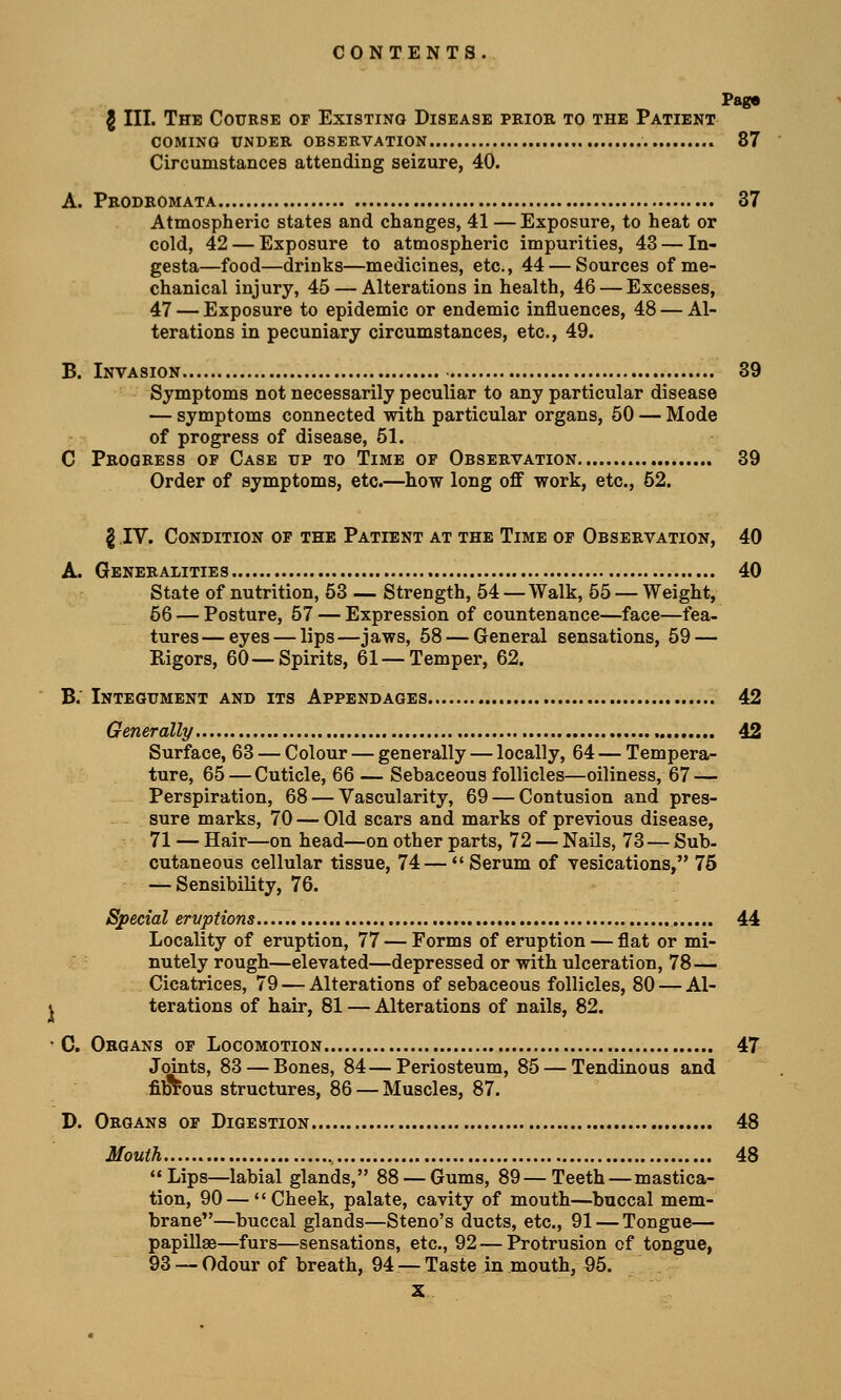 Page J III. The Course of Existing Disease prior to the Patient coming under observation 87 Circumstances attending seizure, 40. A. Prodromata 37 Atmospheric states and changes, 41 — Exposure, to heat or cold, 42 — Exposure to atmospheric impurities, 43 — In- gesta—food—drinks—medicines, etc., 44 — Sources of me- chanical injury, 45 — Alterations in health, 46 — Excesses, 47 — Exposure to epidemic or endemic influences, 48 — Al- terations in pecuniary circumstances, etc., 49. B. Invasion 39 Symptoms not necessarily peculiar to any particular disease — symptoms connected with particular organs, 50 — Mode of progress of disease, 51. C Progress of Case up to Time of Observation 39 Order of symptoms, etc.—how long off work, etc., 52. \ IV. Condition of the Patient at the Time of Observation, 40 A. Generalities 40 State of nutrition, 53 — Strength, 54 —Walk, 55 — Weight, 56 — Posture, 57 — Expression of countenance—face—fea- tures— eyes — lips—jaws, 58 — General sensations, 59 — Rigors, 60—Spirits, 61—Temper, 62. B. Integument and its Appendages 42 Generally 42 Surface, 63 — Colour — generally — locally, 64 — Tempera- ture, 65 — Cuticle, 66 — Sebaceous follicles—oiliness, 67 — Perspiration, 68 — Vascularity, 69 — Contusion and pres- sure marks, 70 — Old scars and marks of previous disease, 71 — Hair—on head—on other parts, 72 — Nails, 73 — Sub- cutaneous cellular tissue, 74—Serum of vesications, 75 — Sensibility, 76. Special eruptions 44 Locality of eruption, 77 — Forms of eruption — flat or mi- nutely rough—elevated—depressed or with ulceration, 78— Cicatrices, 79 — Alterations of sebaceous follicles, 80 — Al- ^ terations of hair, 81 — Alterations of nails, 82. • C. Organs of Locomotion 47 Joints, 83 — Bones, 84—Periosteum, 85 — Tendinous and fibrous structures, 86 — Muscles, 87. D. Organs of Digestion 48 Mouth 48 Lips—labial glands, 88 — Gums, 89—Teeth—mastica- tion, 90 — Cheek, palate, cavity of mouth—buccal mem- brane—buccal glands—Steno's ducts, etc., 91 — Tongue— papillae—furs—sensations, etc., 92 — Protrusion of tongue, 93 — Odour of breath, 94 — Taste in mouth, 95.