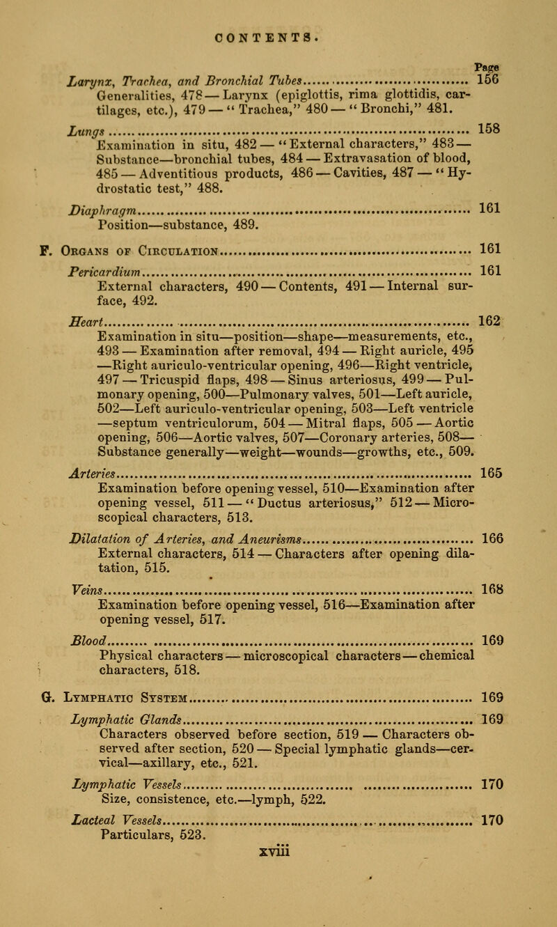 Page Larynx, Trachea, and Bronchial Tubes 156 Generalities, 478 — Larynx (epiglottis, rima glottidis, car- tilages, etc.), 479 —  Trachea, 480—  Bronchi, 481. Lungs 158 Examination in situ, 482 — External characters, 483 — Substance—bronchial tubes, 484 — Extravasation of blood, 485 — Adventitious products, 486 — Cavities, 487 —  Hy- drostatic test, 488. Diaphragm • 161 Position—substance, 489. F. Organs of Circulation 161 Pericardium 161 External characters, 490 — Contents, 491 — Internal sur- face, 492. Heart 162 Examination in situ—position—shape—measurements, etc., 493 — Examination after removal, 494 — Right auricle, 495 —Right auriculo-ventricular opening, 496—Right ventricle, 497 — Tricuspid flaps, 498 — Sinus arteriosus, 499 — Pul- monary opening, 500—Pulmonary valves, 501—Left auricle, 502—Left auriculo-ventricular opening, 503—Left ventricle —septum ventriculorum, 504 — Mitral flaps, 505 — Aortic opening, 506—Aortic valves, 507—Coronary arteries, 508— Substance generally—weight—wounds—growths, etc., 509. Arteries 165 Examination before opening vessel, 510—Examination after opening vessel, 511 — Ductus arteriosus, 512 — Micro- scopical characters, 513. Dilatation of Arteries, and Aneurisms 166 External characters, 514 — Characters after opening dila- tation, 515. Veins 168 Examination before opening vessel, 516—Examination after opening vessel, 517. Blood 169 Physical characters — microscopical characters—chemical characters, 518. G. Lymphatic System.. 169 Lymphatic Glands 169 Characters observed before section, 519 — Characters ob- served after section, 520 — Special lymphatic glands—cer- vical—axillary, etc., 521. Lymphatic Vessels 170 Size, consistence, etc.—lymph, 522. Lacteal Vessels , 170 Particulars, 523.
