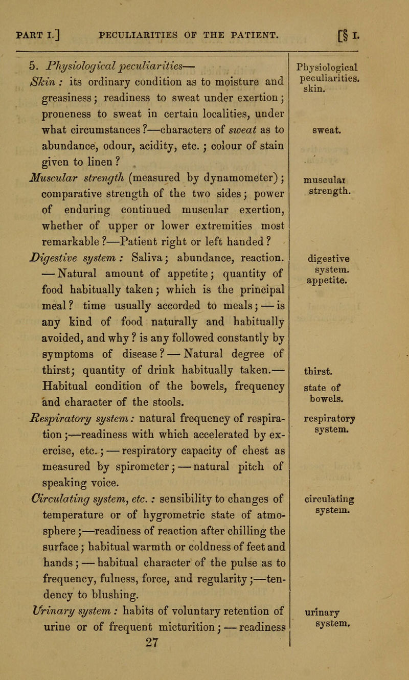 5. Physiological peculiarities— Skin : its ordinary condition as to moisture and greasiness; readiness to sweat under exertion ; proneness to sweat in certain localities, under what circumstances ?—characters of sweat as to abundance, odour, acidity, etc.; colour of stain given to linen ? Muscular strength (measured by dynamometer); comparative strength of the two sides; power of enduring continued muscular exertion, whether of upper or lower extremities most remarkable ?—Patient right or left handed ? Digestive system: Saliva; abundance, reaction. — Natural amount of appetite; quantity of food habitually taken; which is the principal meal ? time usually accorded to meals; — is any kind of food naturally and habitually avoided, and why ? is any followed constantly by symptoms of disease ? — Natural degree of thirst; quantity of drink habitually taken.— Habitual condition of the bowels, frequency and character of the stools. Respiratory system: natural frequency of respira- tion ;—readiness with which accelerated by ex- ercise, etc.; — respiratory capacity of chest as measured by spirometer;—natural pitch of speaking voice. Circulating system, etc.: sensibility to changes of temperature or of hygrometric state of atmo- sphere ;—readiness of reaction after chilling the surface; habitual warmth or coldness of feet and hands; — habitual character of the pulse as to frequency, fulness, force, and regularity;—ten- dency to blushing. Urinary system : habits of voluntary retention of urine or of frequent micturition; — readiness 27 Physiological peculiarities. skin. sweat. musculai strength. digestive system. appetite. thirst. state of bowels. respiratory system. circulating system. urinary system.