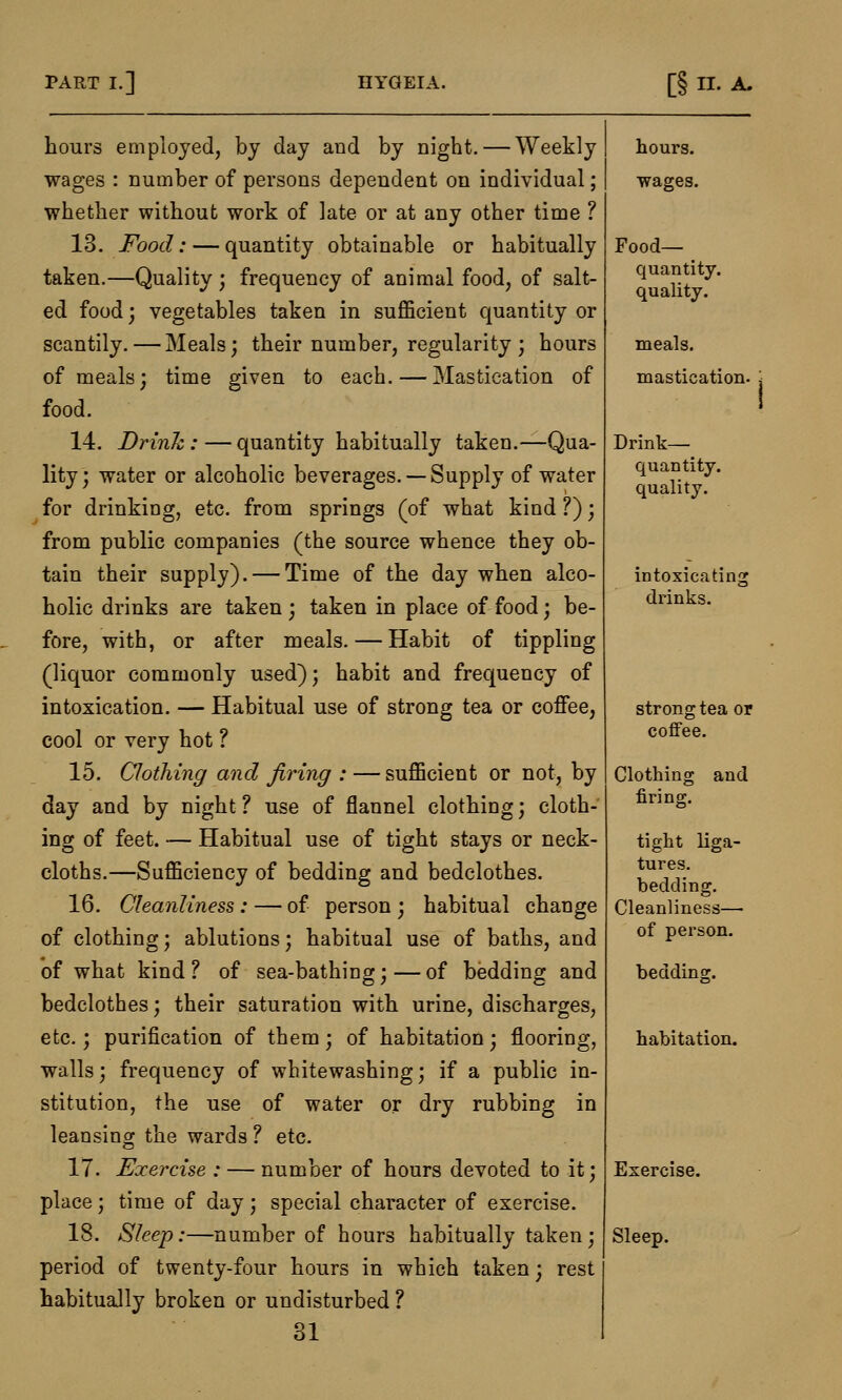 hours employed, by day and by night. — Weekly wages : number of persons dependent on individual; whether without work of late or at any other time ? 13. Food: — quantity obtainable or habitually taken.—Quality; frequency of animal food, of salt- ed food; vegetables taken in sufficient quantity or scantily. — Meals; their number, regularity ; hours of meals; time given to each. — Mastication of food. 14. Drink : — quantity habitually taken.—Qua- lity ; water or alcoholic beverages. — Supply of water for drinking, etc. from springs (of what kind ?); from public companies (the source whence they ob- tain their supply). — Time of the day when alco- holic drinks are taken ; taken in place of food; be- fore, with, or after meals. — Habit of tippling (liquor commonly used); habit and frequency of intoxication. — Habitual use of strong tea or coffee, cool or very hot ? 15. Clothing and firing : — sufficient or not, by day and by night ? use of flannel clothing; cloth- ing of feet. — Habitual use of tight stays or neck- cloths.—Sufficiency of bedding and bedclothes. 16. Cleanliness : — of person ; habitual change of clothing; ablutions; habitual use of baths, and of what kind? of sea-bathing;—of bedding and bedclothes; their saturation with urine, discharges, etc.; purification of them; of habitation; flooring, walls; frequency of whitewashing; if a public in- stitution, the use of water or dry rubbing in leansing the wards ? etc. 17. Exercise : — number of hours devoted to it; place; time of day; special character of exercise. 18. Sleep:—number of hours habitually taken; period of twenty-four hours in which taken; rest habitually broken or undisturbed ? 31 hours, wages. Food- quantity, quality. meals, mastication. Drink— quantity, quality. intoxicating drinks. strong tea or coffee. Clothing and firing. tight liga- tures, bedding. Cleanliness— of person. bedding. habitation. Exercise. Sleep.