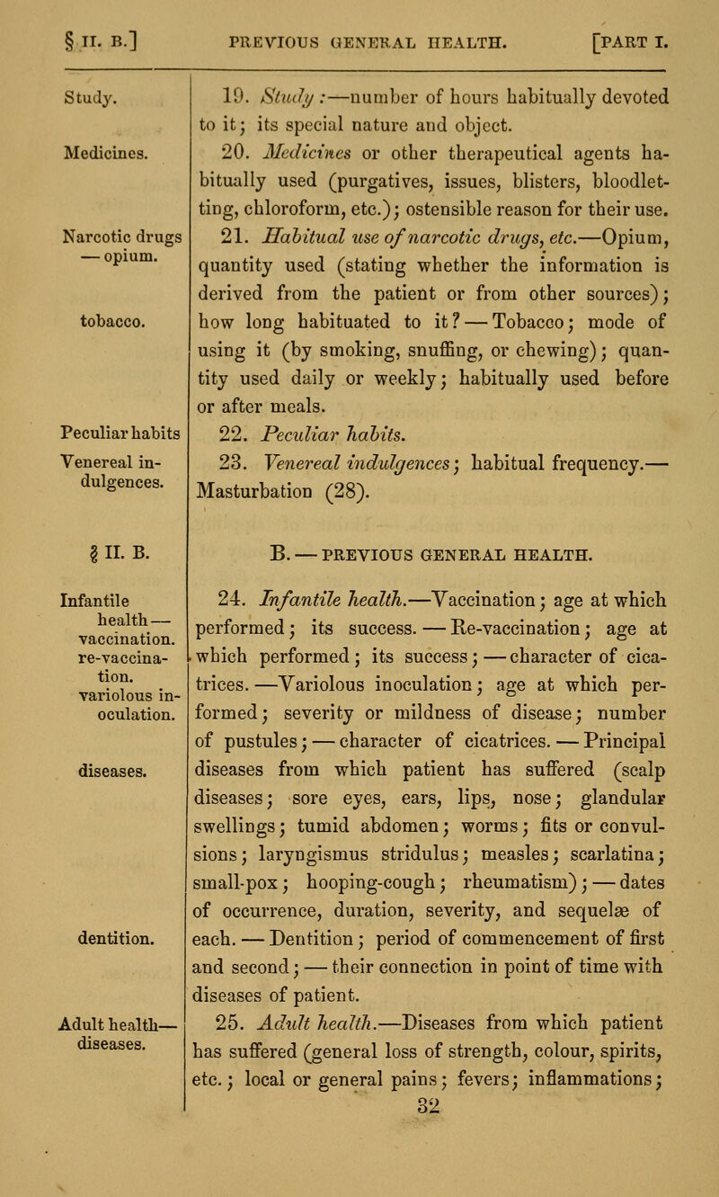 Study. Medicines. Narcotic drugs — opium. tobacco. Peculiar habits Venereal in- dulgences. § II. B. Infantile health — vaccination. re-vaccina- tion. variolous in- oculation. diseases. dentition. Adult health- diseases. 10. Study .-—number of hours habitually devoted to it; its special nature and object. 20. Medicines or other therapeutical agents ha- bitually used (purgatives, issues, blisters, bloodlet- ting, chloroform, etc.); ostensible reason for their use. 21. Habitual use of narcotic drugs, etc.—Opium, quantity used (stating whether the information is derived from the patient or from other sources); how loDg habituated to it ? — Tobacco; mode of using it (by smoking, snuffing, or chewing); quan- tity used daily or weekly; habitually used before or after meals. 22. Peculiar habits. 23. Venereal indulgences) habitual frequency.— Masturbation (28). B. — PREVIOUS GENERAL HEALTH. 24. Infantile health.—Vaccination; age at which performed; its success. — Re-vaccination; age at which performed; its success;—character of cica- trices. —Variolous inoculation; age at which per- formed; severity or mildness of disease; number of pustules; — character of cicatrices. — Principal diseases from which patient has suffered (scalp diseases; sore eyes, ears, lips, nose; glandular swellings; tumid abdomen; worms; fits or convul- sions; laryngismus stridulus; measles; scarlatina; small-pox; hooping-cough; rheumatism); — dates of occurrence, duration, severity, and sequelae of each. — Dentition; period of commencement of first and second; — their connection in point of time with diseases of patient. 25. Adult health.—Diseases from which patient has suffered (general loss of strength, colour, spirits, etc.; local or general pains; fevers; inflammations;