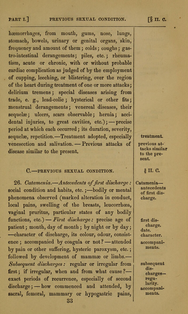 haemorrhages, from mouth, gums, nose, lungs, stomach, bowels, urinary or genital organs, skin, frequency and amount of them; colds; coughs; gas- trointestinal derangements; piles, etc.; rheuma- tism, acute or chronic, with or without probable cardiac complication as judged of by the employment of cupping, leeching, or blistering, over the region of the heart during treatment of one or more attacks; delirium tremens; special diseases arising from trade, e. g., lead-colic; hysterical or other fits; menstrual derangements; venereal diseases, their sequelae; ulcers, scars observable; hernia; acci- dental injuries, to great cavities, etc.); — precise period at which each occurred; its duration, severity, sequelae, repetition.—Treatment adopted, especially venesection and salivation. — Previous attacks of disease similar to the present. C—PREVIOUS SEXUAL CONDITION. 26. Catamenia.—Antecedents of first discharge : social condition and habits, etc.;—bodily or mental phenomena observed (marked alteration in conduct, local pains, swelling of the breasts, leucorrhoea, vaginal pruritus, particular states of any bodily functions, etc.) — First discharge: precise age of patient; month, day of month ; by night or by day; —character of discharge, its colour, odour, consist- ence; accompanied by coagula or not? — attended by pain or other suffering, hysteric paroxysm, etc.; followed by development of mammae or limbs.— Subsequent discharges: regular or irregular from first; if irregular, when and from what cause ?— exact periods of recurrence, especially of second discharge; — how commenced and attended, by sacral, femoral, mammary or hypogastric pains, 33 treatment. previous at- tacks similar to the pre- sent. I II. C. Catamenia.— antecedents of first dis- charge. first dis- charge, date, character. accompani- ments. subsequent dis- charges— regu- larity. accompani- ments.