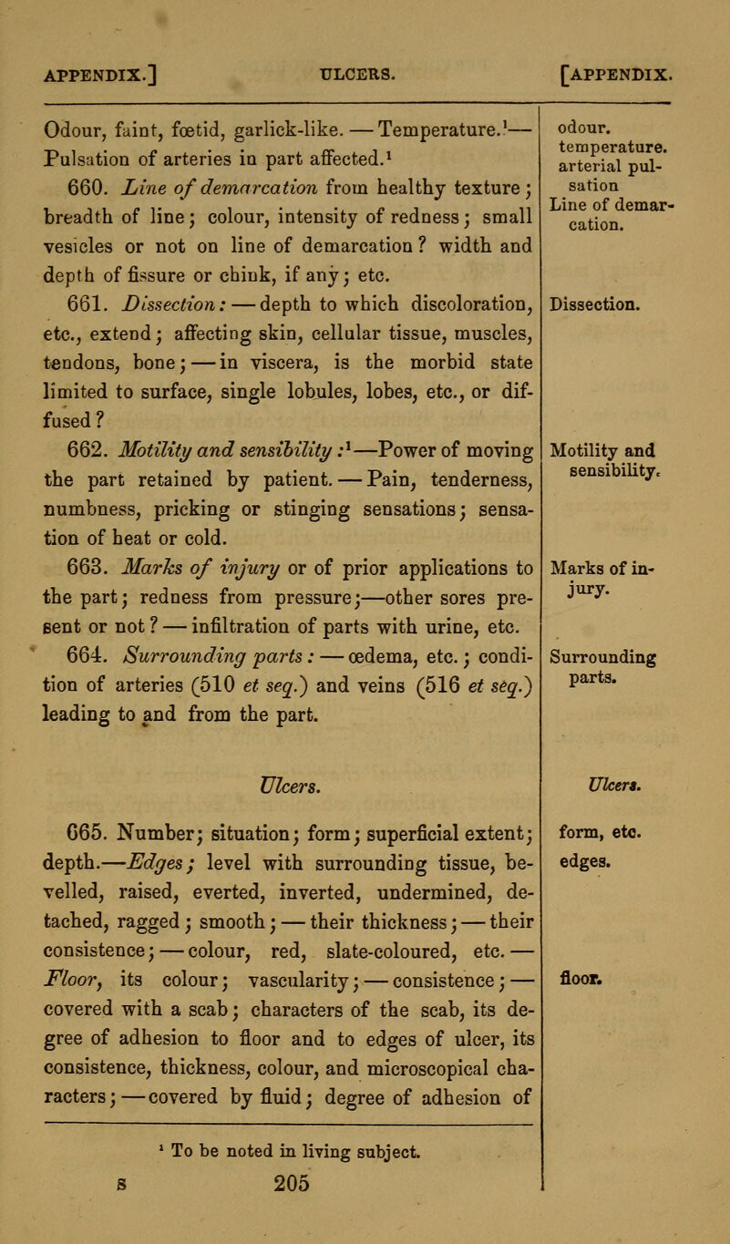 Odour, faint, foetid, garlick-like.—Temperature.1— Pulsation of arteries in part affected.1 660. Line of demarcation from healthy texture; breadth of line; colour, intensity of redness; small vesicles or not on line of demarcation ? width and depth of fissure or chink, if any; etc. 661. Dissection: — depth to which discoloration, etc., extend; affecting skin, cellular tissue, muscles, tendons, bone;—in viscera, is the morbid state limited to surface, single lobules, lobes, etc., or dif- fused ? 662. Motility and sensibility :l—Power of moving the part retained by patient. — Pain, tenderness, numbness, pricking or stinging sensations; sensa- tion of heat or cold. 663. Marks of injury or of prior applications to the part; redness from pressure;—other sores pre- sent or not ? — infiltration of parts with urine, etc. 664. Surrounding parts: — oedema, etc.; condi- tion of arteries (510 et seq.) and veins (516 et seq.} leading to and from the part. Ulcers. G65. Number; situation; form; superficial extent; depth.—Edges; level with surrounding tissue, be- velled, raised, everted, inverted, undermined, de- tached, ragged ; smooth; — their thickness; — their consistence; — colour, red, slate-coloured, etc. — Floor, its colour; vascularity; — consistence; — covered with a scab; characters of the scab, its de- gree of adhesion to floor and to edges of ulcer, its consistence, thickness, colour, and microscopical cha- racters;—covered by fluid; degree of adhesion of 1 To be noted in living subject. 205 odour. temperature. arterial pul- sation Line of demar- cation. Dissection. Motility and sensibility. Marks of in- jury. Surrounding parts. Ulcers. form, etc. edges. floor.