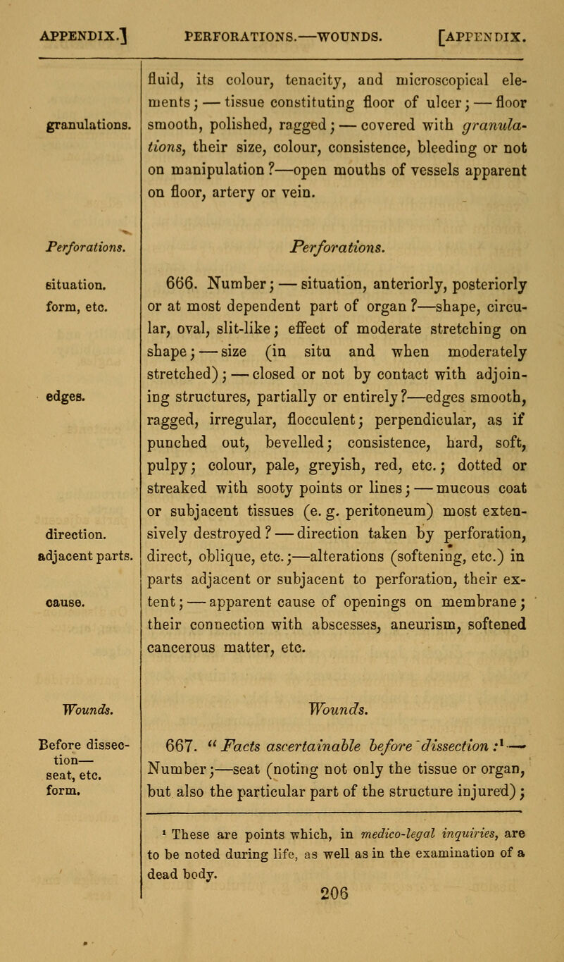 granulations. Perforations. situation, form, etc. edges. direction, adjacent parts. oause. Wounds. Before dissec- tion— seat, etc. form. fluid, its colour, tenacity, and microscopical ele- ments;— tissue constituting floor of ulcer; — floor smooth, polished, ragged; — covered with granula- tions, their size, colour, consistence, bleeding or not on manipulation ?—open mouths of vessels apparent on floor, artery or vein. Perforations. 666. Number; — situation, anteriorly, posteriorly or at most dependent part of organ ?—shape, circu- lar, oval, slit-like; effect of moderate stretching on shape; — size (in situ and when moderately stretched);—closed or not by contact with adjoin- ing structures, partially or entirely?—edges smooth, ragged, irregular, flocculent; perpendicular, as if punched out, bevelled; consistence, hard, soft, pulpy; colour, pale, greyish, red, etc.; dotted or streaked with sooty points or lines; — mucous coat or subjacent tissues (e. g. peritoneum) most exten- sively destroyed ? — direction taken by perforation, direct, oblique, etc.;—alterations (softening, etc.) in parts adjacent or subjacent to perforation, their ex- tent ; — apparent cause of openings on membrane; their connection with abscesses, aneurism, softened cancerous matter, etc. Wounds. 667.  Facts ascertainable before'dissection :l—~ Number;—seat (noting not only the tissue or organ, but also the particular part of the structure injured); 1 These are points which, in medico-legal inquiries, are to be noted during life, as well as in the examination of a dead body.