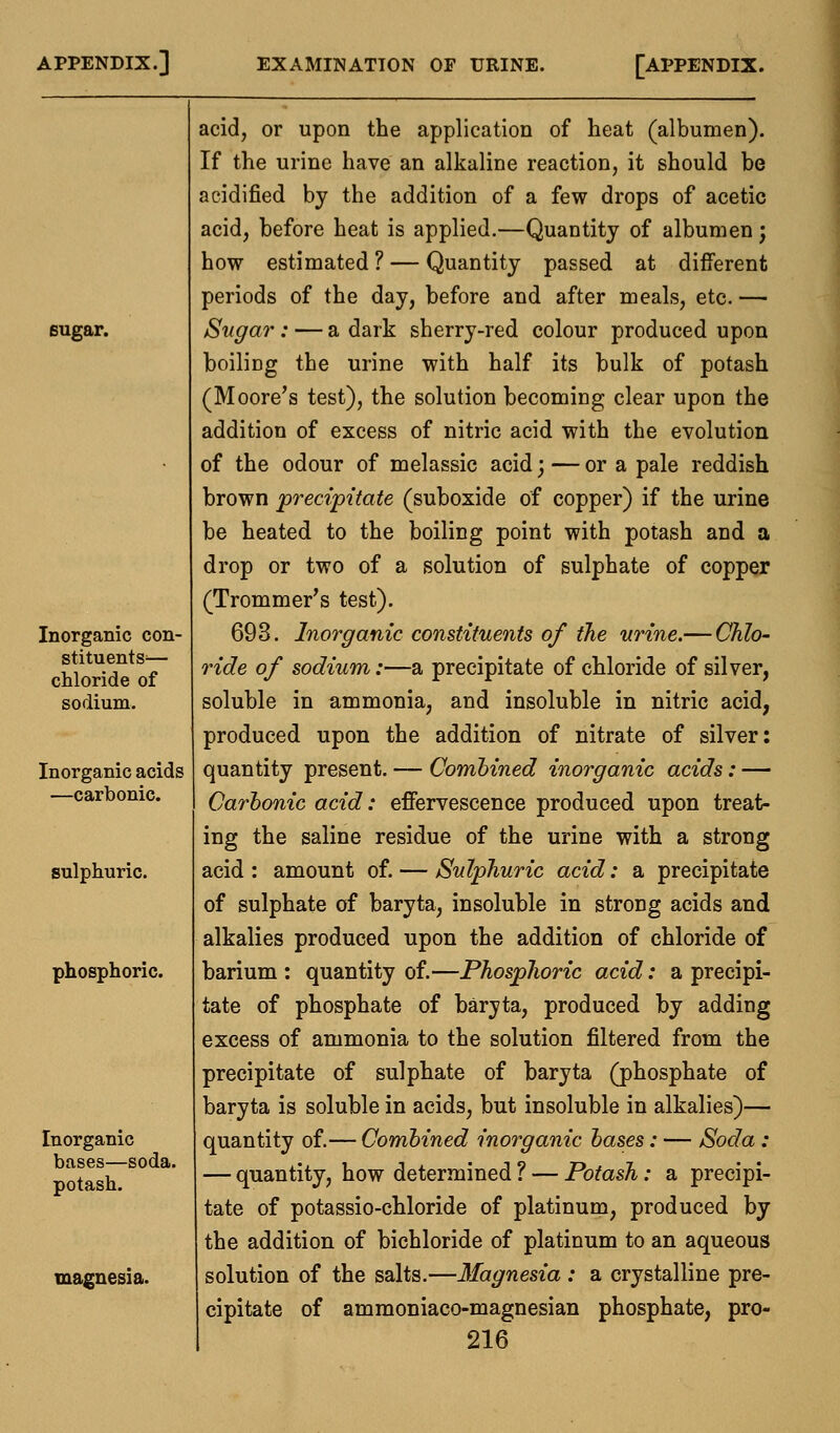sugar. Inorganic con- stituents'— chloride of sodium. Inorganic acids —carbonic. sulphuric. phosphoric. Inorganic bases—soda, potash. magnesia. acid, or upon the application of heat (albumen). If the urine have an alkaline reaction, it should be acidified by the addition of a few drops of acetic acid, before heat is applied.—Quantity of albumen; how estimated ? — Quantity passed at different periods of the day, before and after meals, etc. — Sugar: — a dark sherry-red colour produced upon boiling the urine with half its bulk of potash (Moore's test), the solution becoming clear upon the addition of excess of nitric acid with the evolution of the odour of melassic acid; — or a pale reddish brown precipitate (suboxide of copper) if the urine be heated to the boiling point with potash and a drop or two of a solution of sulphate of copper (Trommer's test). 693. Inorganic constituents of the urine.— Chlo- ride of sodium:—a precipitate of chloride of silver, soluble in ammonia, and insoluble in nitric acid, produced upon the addition of nitrate of silver: quantity present. — Combined inorganic acids: — Carbonic acid: effervescence produced upon treat- ing the saline residue of the urine with a strong acid : amount of. — Sulphuric acid: a precipitate of sulphate of baryta, insoluble in strong acids and alkalies produced upon the addition of chloride of barium : quantity of.—Phosphoric acid: a precipi- tate of phosphate of baryta, produced by adding excess of ammonia to the solution filtered from the precipitate of sulphate of baryta (phosphate of baryta is soluble in acids, but insoluble in alkalies)— quantity of.— Combined inorganic bases: — Soda : — quantity, how determined ? — Potash: a precipi- tate of potassio-chloride of platinum, produced by the addition of bichloride of platinum to an aqueous solution of the salts.—Magnesia: a crystalline pre- cipitate of ammoniaco-magnesian phosphate, pro-