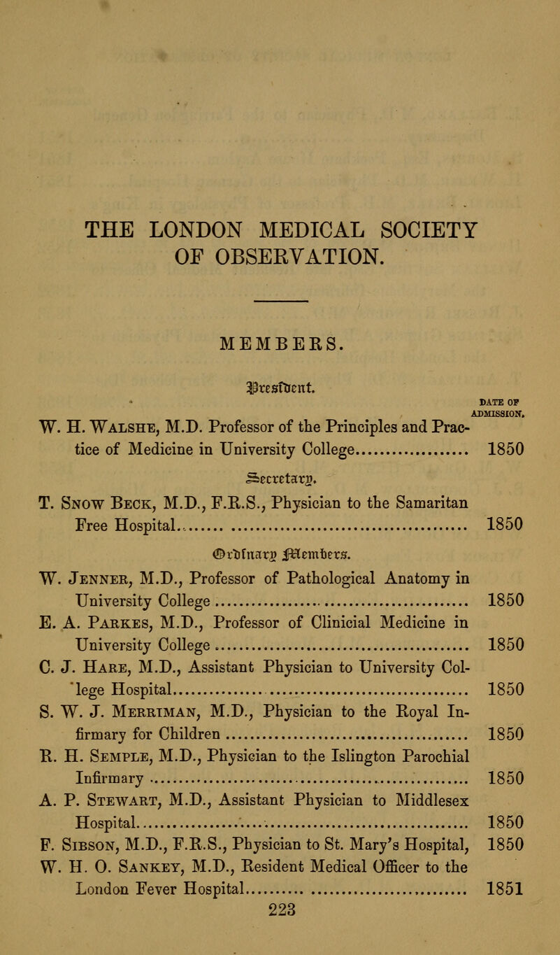 THE LONDON MEDICAL SOCIETY OF OBSERVATION. MEMBERS. * DATE OF ADMISSION. W. H. Walshe, M.D. Professor of the Principles and Prac- tice of Medicine in University College 1850 Secretary. T. Snow Beck, M.D., F.R.S., Physician to the Samaritan Free Hospital... 1850 W. Jenner, M.D., Professor of Pathological Anatomy in University College 1850 E. A. Parkes, M.D., Professor of Clinicial Medicine in University College 1850 C. J. Hare, M.D., Assistant Physician to University Col-  lege Hospital 1850 S. W. J. Merrtman, M.D., Physician to the Royal In- firmary for Children 1850 R. H. Semple, M.D., Physician to the Islington Parochial Infirmary 1850 A. P. Stewart, M.D., Assistant Physician to Middlesex Hospital 1850 F. Sibson, M.D., F.R.S., Physician to St. Mary's Hospital, 1850 W. H. O. Sankey, M.D., Resident Medical Officer to the London Fever Hospital , 1851