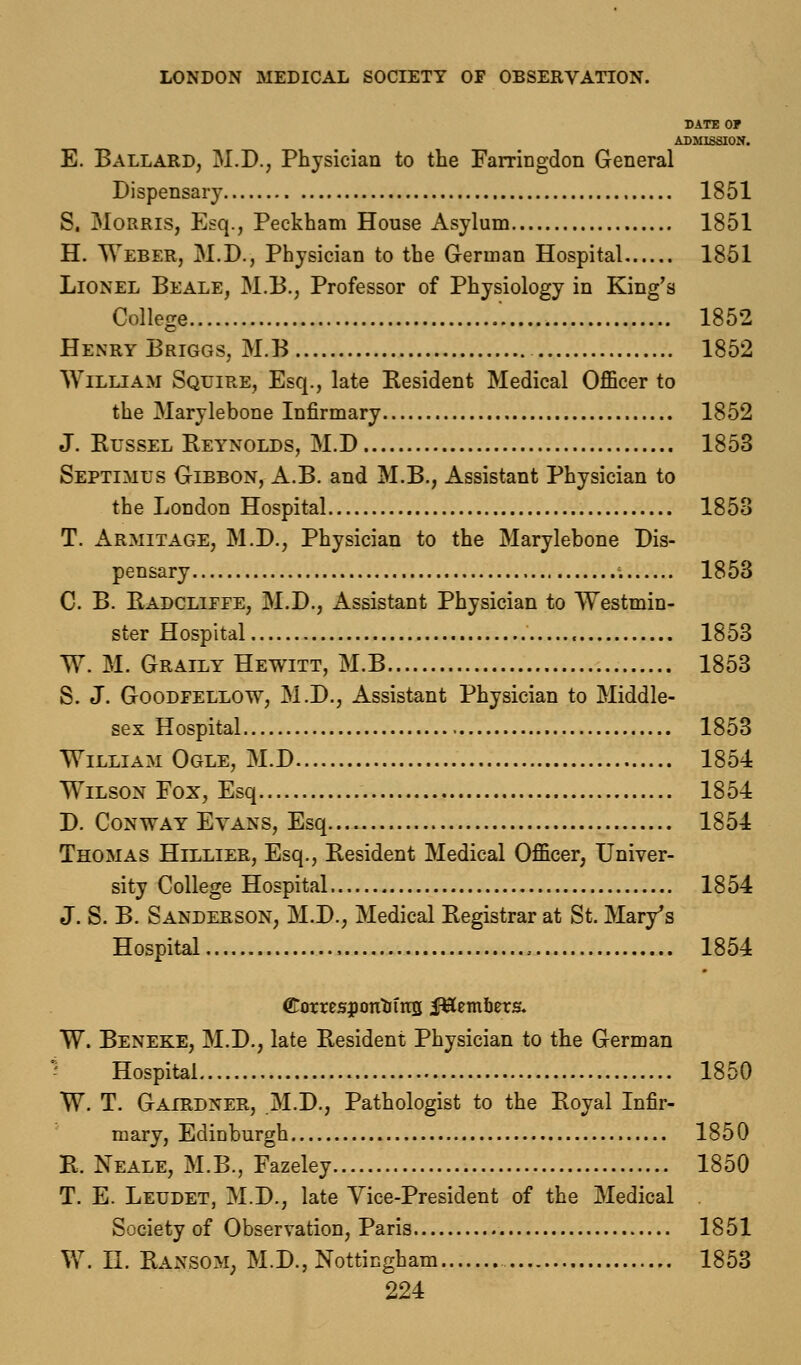 DATE OF ADMISSION. E. Ballard, M.D., Physician to the Farringdon General Dispensary 1851 S. Morris, Esq., Peckham House Asylum 1851 H. Weber, M.D., Physician to the German Hospital 1851 Lionel Be ale, M.B., Professor of Physiology in King's College '. 1852 Henry Briggs, M.B 1852 William Squire, Esq., late Resident Medical Officer to the Marylebone Infirmary 1852 J. Russel Reynolds, M.D 1853 Septimus Gibbon, A.B. and M.B., Assistant Physician to the London Hospital 1853 T. Armitage, M.D., Physician to the Marylebone Dis- pensary ;. 18 53 C. B. Radclifee, M.D., Assistant Physician to Westmin- ster Hospital , 1853 W. M. Grally Hewitt, M.B 1853 S. J. Goodfellow, M.D., Assistant Physician to Middle- sex Hospital 1853 William Ogle, M.D 1854 Wilson Fox, Esq 1854 D. Conway Evans, Esq 1854 Thomas Hillier, Esq., Resident Medical Officer, Univer- sity College Hospital 1854 J. S. B. Sanderson, M.D., Medical Registrar at St. Mary's Hospital , 1854 (EotrespoTrtrins Members. W. Beneke, M.D., late Resident Physician to the German Hospital 1850 W. T. Gairdner, M.D., Pathologist to the Royal Infir- mary, Edinburgh 1850 R. Neale, M.B., Fazeley 1850 T. E. Leudet, M.D., late Vice-President of the Medical Society of Observation, Paris 1851 W. II. Ransom; M.D., Nottingham 1853