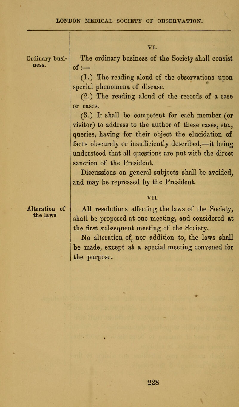 Ordinary busi- ness. Alteration of the laws VI. The ordinary business of the Society shall consist of:— (1.) The reading aloud of the observations upon special phenomena of disease. (2.) The reading aloud of the records of a case or cases. (3.) It shall be competent for each member (or visitor) to address to the author of these cases, etc., queries, having for their object the elucidation of facts obscurely or insufficiently described,—it being understood that all questions are put with the direct sanction of the President. Discussions on general subjects shall be avoided, and may be repressed by the President. VII. All resolutions affecting the laws of the Society, shall be proposed at one meeting, and considered at the first subsequent meeting of the Society. No alteration of, nor addition to, the laws shall be made, except at a special meeting convened for the purpose^