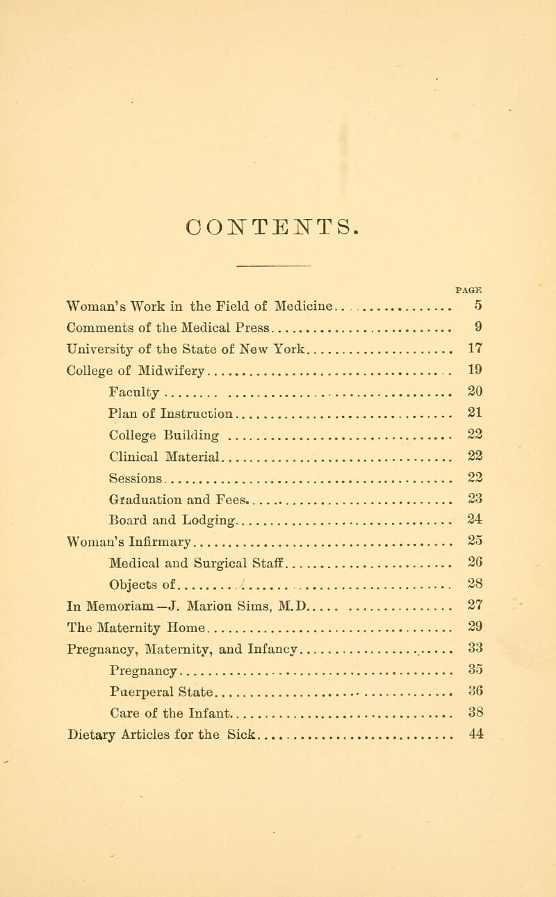 OOl^TElSTTS. PAGE Woman's Work in the Field of Medicine. 5 Comments of the Medical Press 9 University of the State of New York 17 College of Midwifery 19 Faculty , 20 Plan of InstrucDioa 21 College Building 22 Clinical Material 22 Sessions 22 Graduation and Fees. 23 Board and Lodging. 24 Woman's Infirmary 25 Medical and Surgical Staff. 26 Objects of 28 In Memoriam —J. Marion Sims, M. D 27 The Maternity Home 29 Pregnancy, Maternity, and Infancy 33 Pregnancy 35 Puerperal State 36 Care of the Infant 38 Dietary Articles for the Sick 44