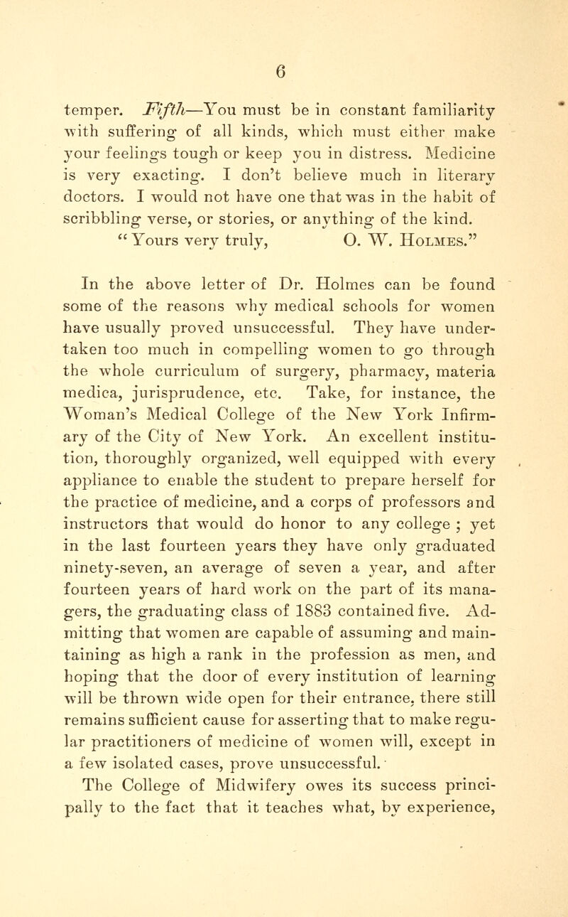 temper. Fifth—You must be in constant familiarity with suffering of all kinds, which must either make your feelings tough or keep you in distress. Medicine is very exacting. I don't believe much in literary doctors. I would not have one that was in the habit of scribbling verse, or stories, or anything of the kind.  Yours very truly, O. W. Holmes. In the above letter of Dr. Holmes can be found some of the reasons why medical schools for women have usually proved unsuccessful. They have under- taken too much in compelling women to go through the whole curriculum of surgery, pharmacy, materia medica, jurisprudence, etc. Take, for instance, the Woman's Medical College of the New York Infirm- ary of the City of New York. An excellent institu- tion, thoroughly organized, well equipped with every appliance to enable the student to prepare herself for the practice of medicine, and a corps of professors and instructors that would do honor to any college ; yet in the last fourteen years they have only graduated ninety-seven, an average of seven a year, and after fourteen years of hard work on the part of its mana- gers, the graduating class of 1883 contained five. Ad- mitting that women are capable of assuming and main- taining as high a rank in the profession as men, and hoping that the door of every institution of learning will be thrown wide open for their entrance, there still remains sufficient cause for asserting that to make regu- lar practitioners of medicine of women will, except in a few isolated cases, prove unsuccessful. The College of Midwifery owes its success princi- pally to the fact that it teaches what, by experience,