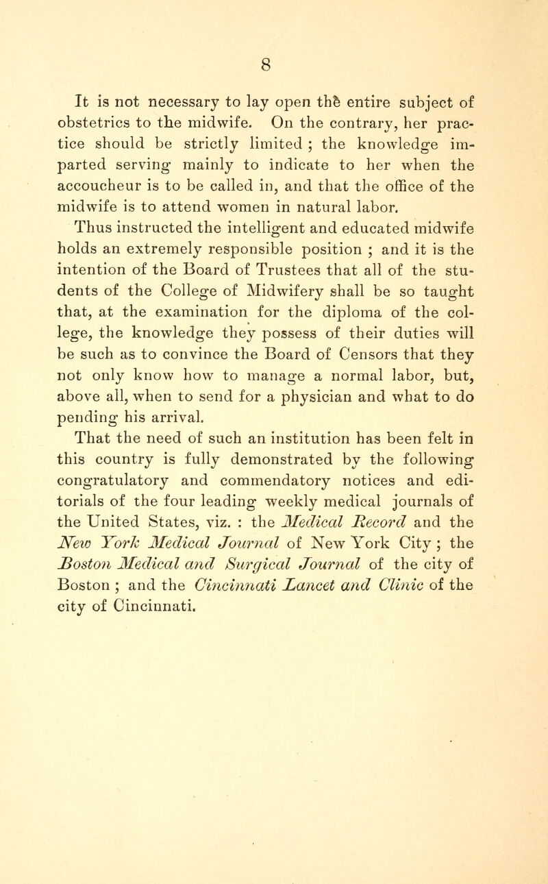 It is not necessary to lay open thfe entire subject of obstetrics to the midwife. On the contrary, her prac- tice should be strictly limited ; the knowledge im- parted serving mainly to indicate to her when the accoucheur is to be called in, and that the office of the midwife is to attend women in natural labor. Thus instructed the intelligent and educated midwife holds an extremely responsible position ; and it is the intention of the Board of Trustees that all of the stu- dents of the College of Midwifery shall be so taught that, at the examination for the diploma of the col- lege, the knowledge they possess of their duties will be such as to convince the Board of Censors that they not only know how to manage a normal labor, but, above all, when to send for a physician and what to do pending his arrival. That the need of such an institution has been felt in this country is fully demonstrated by the following congratulatory and commendatory notices and edi- torials of the four leading weekly medical journals of the United States, viz. : the Medical Record and the New York Medical Journal of New York City ; the Boston Medical and Surgical Journal of the city of Boston ; and the Cincinnati Lancet and Clinic of the city of Cincinnati.