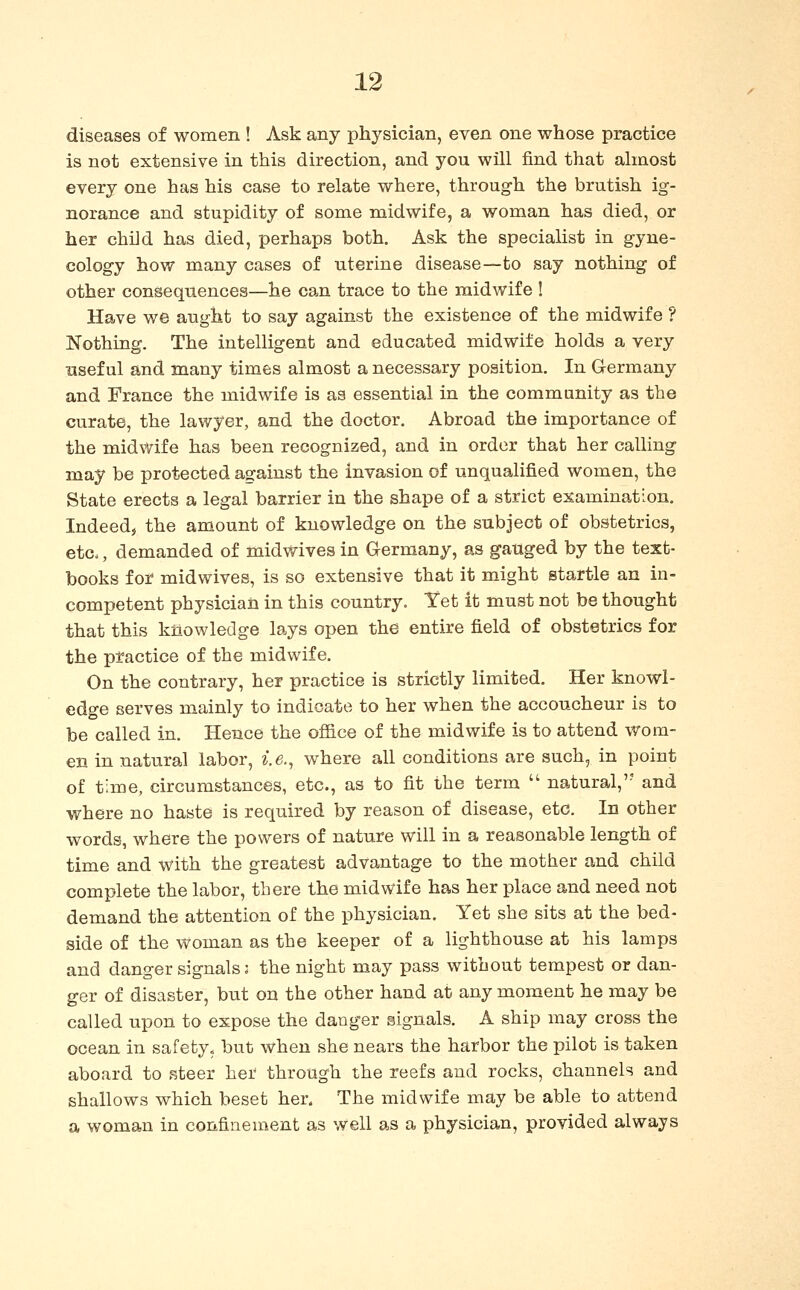 diseases of women ! Ask any physician, even one whose practice is not extensive in this direction, and you will find that almost every one has his case to relate where, through the brutish ig- norance and stupidity of some midwife, a woman has died, or her child has died, perhaps both. Ask the specialist in gyne- cology how many cases of uterine disease—to say nothing of other consequences—he can trace to the midwife ! Have we aught to say against the existence of the midwife ? Nothing. The intelligent and educated midwife holds a very useful and many times almost a necessary position. In Germany and France the midwife is as essential in the community as the curate, the lawyer, and the doctor. Abroad the importance of the midwife has been recognized, and in order that her calling may be protected against the invasion of unqualified women, the State erects a legal barrier in the shape of a strict examination, Indeedj the amount of knowledge on the subject of obstetrics, etc«, demanded of midwives in Germany, as gauged by the text- books for midwives, is so extensive that it might startle an in- competent physician in this country. Yet it must not be thought that this knowledge lays open the entire field of obstetrics for the practice of the midwife. On the contrary, her practice is strictly limited. Her knowl- edge serves mainly to indicate to her when the accoucheur is to be called in. Hence the office of the midwife is to attend wom- en in natural labor, i.e., where all conditions are such, in point of time, circumstances, etc., as to fit the term  natural,'- and where no haste is required by reason of disease, etc. In other words, where the powers of nature will in a reasonable length of time and with the greatest advantage to the mother and child complete the labor, there the midwife has her place and need not demand the attention of the physician. Yet she sits at the bed- side of the woman as the keeper of a lighthouse at his lamps and danger signals; the night may pass without tempest or dan- ger of disaster, but on the other hand at any moment he may be called upon to expose the danger signals. A ship may cross the ocean in safety, but when she nears the harbor the pilot is taken aboard to steer her through the reefs and rocks, channels and shallows which beset her. The midwife may be able to attend a woman in confinement as well as a physician, provided always