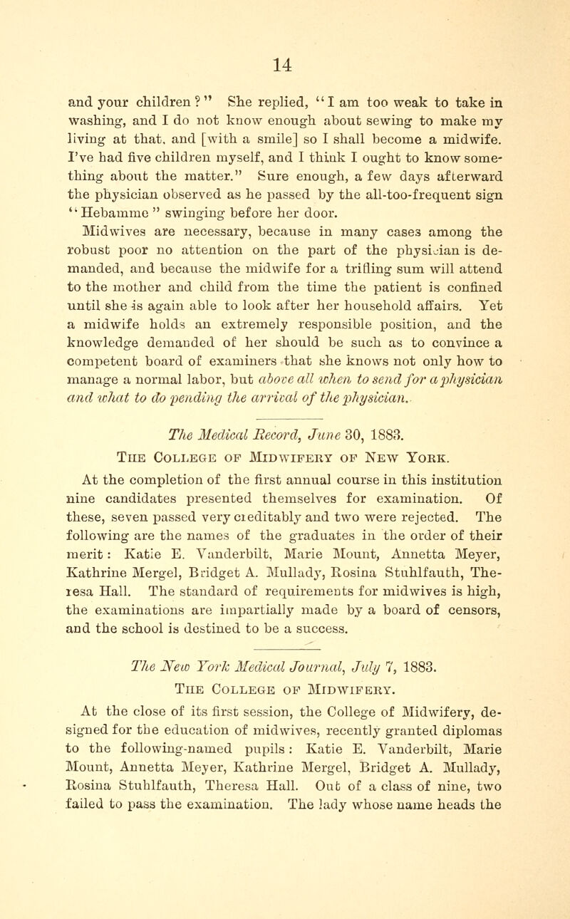 and your children ?  She replied,  I am too weak to take in washing-, and I do not know enough about sewing- to make my living at that, and [with a smile] so I shall become a midwife. I've had five children myself, and I think I ought to know some- thing about the matter. Sure enough, a few days afterward the physician observed as he passed by the all-too-frequent sign Hebamme  swinging before her door. Midwives are necessary, because in many cases among the robust poor no attention on the part of the physician is de- manded, and because the midwife for a trifling sum will attend to the mother and child from the time the patient is confined until she is again able to look after her household affairs. Yet a midwife holds an extremely responsible position, and the knowledge demanded of her should be such as to convince a competent board of examiners that she knows not only how to manage a normal labor, but above all when to send for a physician and icihat to do pending the arridal of tJie physician. The Medical Record, June 30, 1888. The College op Midwifery op New York. At the completion of the first annual course in this institution nine candidates presented themselves for examination. Of these, seven passed very cieditably and two were rejected. The following are the names of the graduates in the order of their merit: Katie E. Vanderbilt, Marie Mount, Annetta Meyer, Kathrine Mergel, Bridget A. Mullady, Rosina Stuhlfauth, The- resa Hall. The standard of requiremoDts for midwives is high, the examinations are impartially made by a board of censors, and the school is destined to be a success. The New York Medical Journal^ July 7, 1883. The College op Midwipery. At the close of its first session, the College of Midwifery, de- signed for the education of midwives, recently granted diplomas to the following-named pupils: Katie E. Vanderbilt, Marie Mount, Annetta Meyer, Kathrine Mergel, Bridget A. Mullady, Kosina Stuhlfauth, Theresa Hall. Out of a class of nine, two failed to pass the examination. The lady whose name heads the