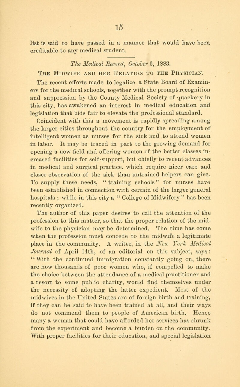 list is said to have passed in a manner that would have been creditable to any medical student. The Medical Record^ October 6, 1883. The Midwife and her Relation to the Physician. The recent efforts made to legalize a State Board of Examin- ers for the medical schools, together with the prompt recognition and suppression by the County Medical Society of quackery in this city, has awakened an interest in medical education and legislation that bids fair to elevate the professional standard. Coincident with this a movement is rapidly spreading among the larger cities throughout the country for the employment of intelligent women as nurses for the sick and to attend women in labor. It may be traced in part to the growing demand for opening a new field and offering women of the better classes in- creased facilities for self-support, but chiefly to recent advances in medical and surgical practice, which require nicer care and closer observation of the sick than untrained helpers can give. To supply these needs,  training schools for nurses have been established in connection with certain of the larger general hospitals ; while in this city a  College of Midwifery  has been recently organized. The author of this paper desires to call the attention of the profession to this matter, so that the proper relation of the mid- wafe to the physician may be determined. The time has come when the profession must concede to the midwife a legitimate place in the community. A writer, in the New York Medical Journal of April 14th, of an editorial on this subject, says: With the continued immigration constantly going on, there are now thousands of poor women who, if compelled to make the choice between the attendance of a medical practitioner and a resort to some public charicy, would find themselves under the necessity of adopting the latter expedient. Most of the midwives in the United Slates are of foreign birth and training, if they can be said to have been trained at all, and their w^ays do not commend them to people of American birth. Hence many a woman that could have afforded her services has shrunk from the experiment and become a burden on the community. With proper facilities for their education, and special legislation