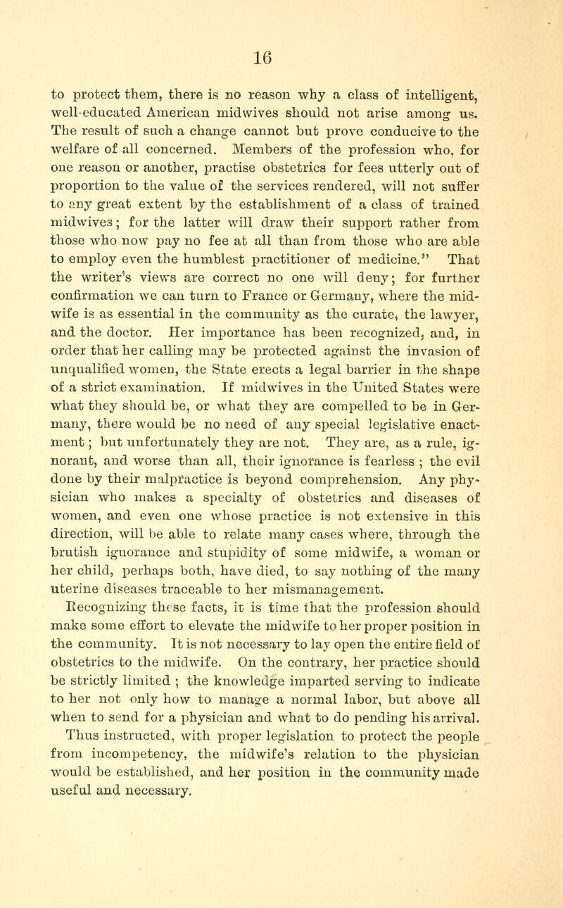 to protect them, there is no reason why a class of intelligent, well-educated American niidwives should not arise among us. The result of such a change cannot but prove conducive to the welfare of all concerned. Members of the profession who, for one reason or another, practise obstetrics for fees utterly out of proportion to the value of the services rendered, will not suffer to any great extent by the establishment of a class of trained midwives; for the latter will draw their support rather from those who now pay no fee at all than from those who are able to employ even the humblest practitioner of medicine. That the writer's views are correct no one will deny; for further confirmation we can turn to France or Germany, where the mid- wife is as essential in the community as the curate, the lawyer, and the doctor. Her importance has been recognized, and, in order that her calling may be protected against the invasion of unqualified women, the State erects a legal barrier in the shape of a strict examination. If midwives in the United States were what they should be, or what they are compelled to be in Ger- many, there would be no need of any special legislative enact- ment ; but unfortunately they are not. They are, as a rule, ig- norant, and worse than all, their ignorance is fearless ; the evil done by their malpractice is beyond comprehension. Any phy- sician who makes a specialty of obstetrics and diseases of women, and even one whose practice is not extensive in this direction, will be able to relate many cases where, through the brutish ignorance and stupidity of some midwife, a woman or her child, perhaps both, have died, to say nothing of the many uterine diseases traceable to her mismanagement. Recognizing these facts, it is time that the profession should make some effort to elevate the midwife to her proper position in the community. It is not necessary to lay open the entire field of obstetrics to the midwife. On the contrary, her practice should be strictly limited ; the knowledge imparted serving to indicate to her not only how to manage a normal labor, but above all when to send for a physician and what to do pending his arrival. Thus instructed, with proper legislation to protect the people from incompetency, the midwife's relation to the physician would be established, and her position in the community made useful and necessary.