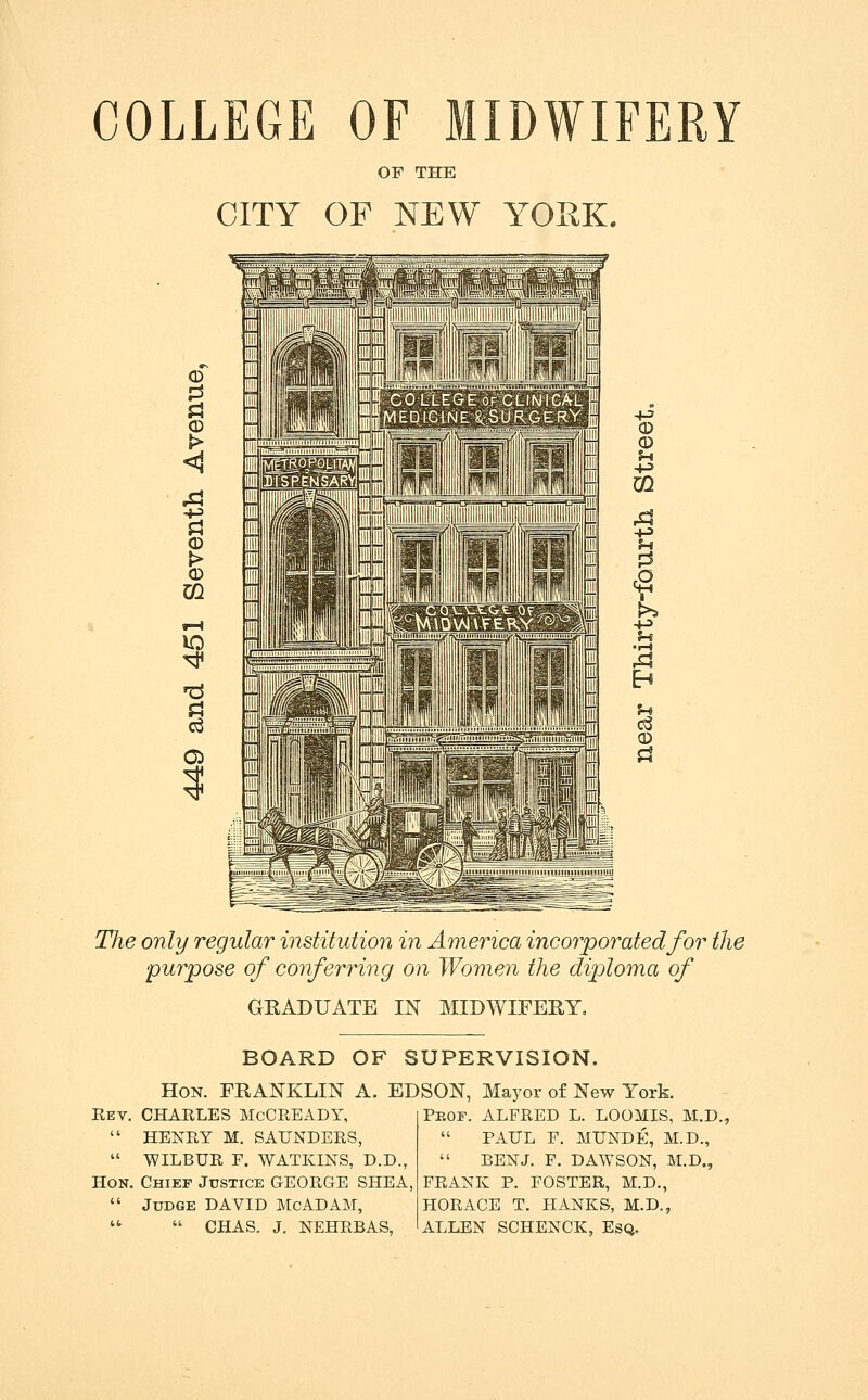 COLLEGE OF MIDWIFERY OF THE CITY OF NEW YORK. CD 0 Pi ^ i Pi (D m 10 (D CD U m t u •I-l u ce © Pi The only regular institution in America incorporated for the purpose of conferring on Women the diploma of GRADUATE IN MIDWIFERY, BOARD OF SUPERVISION. Hon. franklin A. EDSON, Mayor of New York. Ret. CHARLES McCREADY,  HENRY M. SAUNDERS,  WILBUR F. WATKINS, D.D., Hon. Chief Jtjstice GEORGE SHEA,  Judge DAVID McADAM,   CHAS. J. NEHRBAS, Peof. ALFRED L. LOOMIS, M.D.,  PAUL F. MUNDE, M.D.,  BEN J. F. DAWSON, M.D., FRANK P. FOSTER, M.D., HORACE T. HANKS, M.D., ALLEN SCHENCK, Esq.