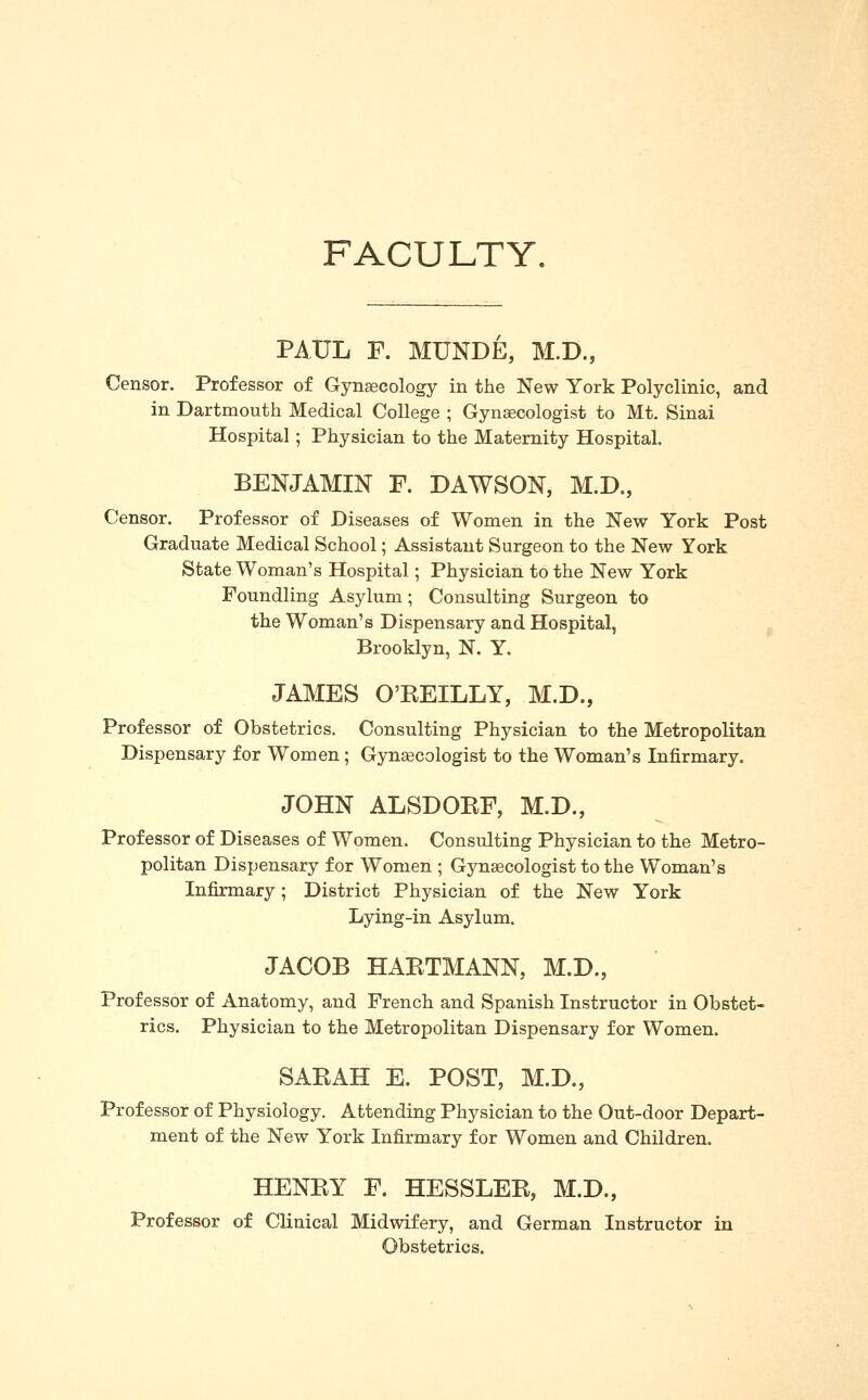 FACULTY. PAUL F. MUNDE, M.D., Censor. Professor of Gynaecology in the New York Polyclinic, and in Dartmouth Medical College ; Gynaecologist to Mt. Sinai Hospital; Physician to the Maternity Hospital. BENJAMIN F. DAWSON, M.D., Censor. Professor of Diseases of Women in the New York Post Graduate Medical School; Assistant Surgeon to the New York State Woman's Hospital; Physician to the New York Foundling Asylum; Consulting Surgeon to the Woman's Dispensary and Hospital, Brooklyn, N. Y. JAMES O'EEILLY, M.D., Professor of Obstetrics. Consulting Physician to the Metropolitan Dispensary for Women; Gynecologist to the Woman's Infirmary. JOHN ALSDOKF, M.D., Professor of Diseases of Women. Consulting Physician to the Metro- politan Dispensary for Women ; Gynaecologist to the Woman's Infirmary; District Physician of the New York Lying-in Asylum. JACOB HAETMANN, M.D., Professor of Anatomy, and French and Spanish Instructor in Obstet- rics. Physician to the Metropolitan Dispensary for Women. SAKAH E. POST, M.D., Professor of Physiology. Attending Physician to the Out-door Depart- ment of the New York Infirmary for Women and Children. HENKY F. HESSLEE, M.D., Professor of Clinical Midwifery, and German Instructor in Obstetrics.