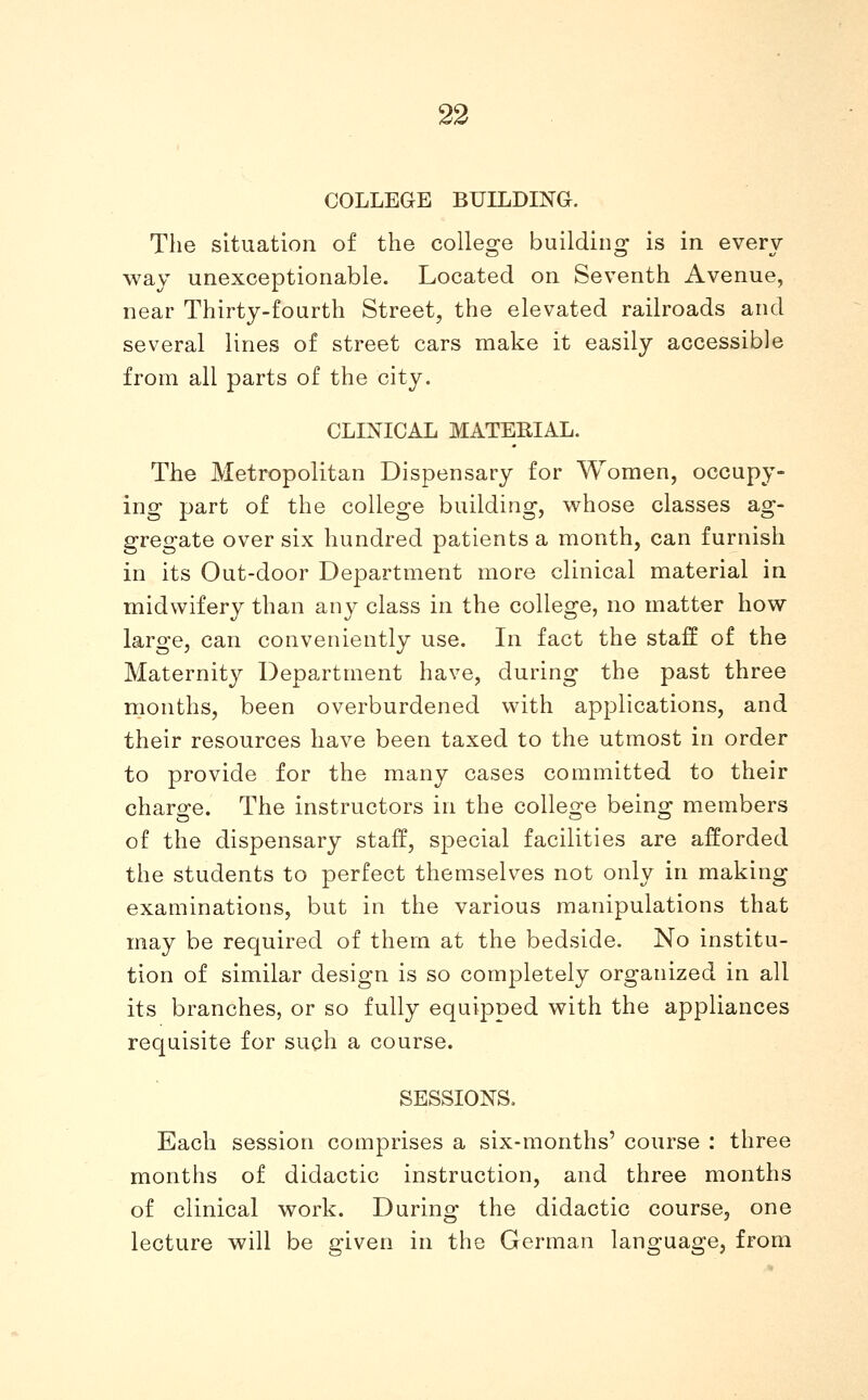 COLLEGE BUILDING. The situation of the college building is in every way unexceptionable. Located on Seventh Avenue, near Thirty-fourth Street, the elevated railroads and several lines of street cars make it easily accessible from all parts of the city. CLINICAL MATERIAL. The Metropolitan Dispensary for Women, occupy- ing part of the college building, whose classes ag- gregate over six hundred patients a month, can furnish in its Out-door Department more clinical material in midwifery than any class in the college, no matter how large, can conveniently use. In fact the staff of the Maternity Department have, during the past three months, been overburdened with applications, and their resources have been taxed to the utmost in order to provide for the many cases committed to their charge. The instructors in the college being members of the dispensary staff, special facilities are afforded the students to perfect themselves not only in making examinations, but in the various manipulations that may be required of them at the bedside. No institu- tion of similar design is so completely organized in all its branches, or so fully equipped with the appliances requisite for such a course. SESSIONS. Each session comprises a six-months' course : three months of didactic instruction, and three months of clinical work. During the didactic course, one lecture will be given in the German language, from