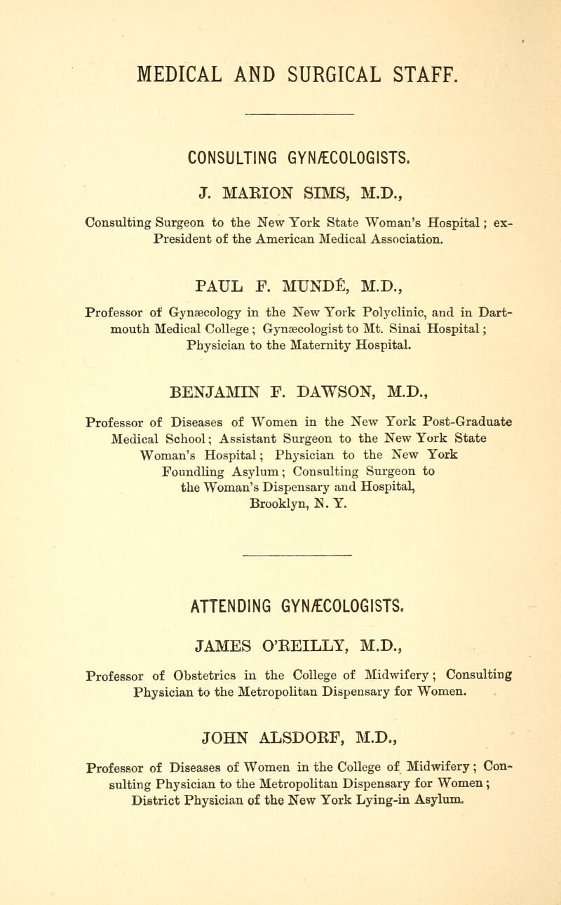 MEDICAL AND SURGICAL STAFF. CONSULTING GYN/ECOLOGISTS. J. MAKION SIMS, M.D., Consulting Surgeon to the K'ew York State Woman's Hospital; ex- President of the American Medical Association. PAUL F. MUNDE, M.D., Professor of Gynaecology in the New York Polyclinic, and in Dart- mouth Medical College ; Gynaecologist to Mt. Sinai Hospital; Physician to the Maternity Hospital. BENJAMIN F. DAWSON, M.D., Professor of Diseases of Women in the New York Post-Graduate Medical School; Assistant Surgeon to the New York State Woman's Hospital; Physician to the New York Foundling Asylum; Consulting Surgeon to the Woman's Dispensary and Hospital, Brooklyn, N. Y. ATTENDING GYN/ECOLOGISTS. JAMES O'EEILLY, M.D., Professor of Obstetrics in the College of Midwifery; Consulting Physician to the Metropolitan Dispensary for Women. JOHN ALSDOEF, M.D., Professor of Diseases of Women in the College of Midwifery; Con- sulting Physician to the Metropolitan Dispensary for Women; District Physician of the New York Lying-in Asylum,