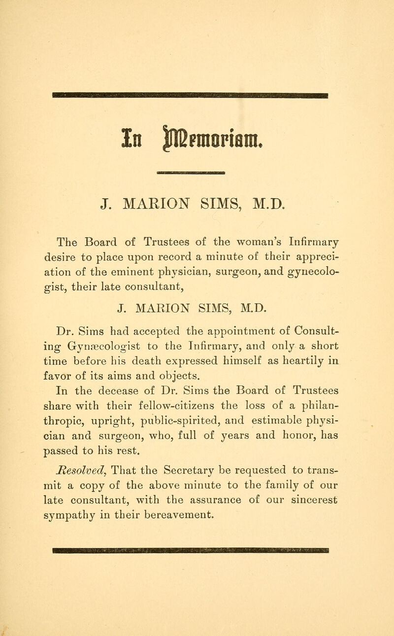 In In^Fmoptam. J. MARION SIMS, M.D. The Board of Trustees of the woman's Infirmary desire to place upon record a minute of their appreci- ation of the eminent physician, surgeon, and gynecolo- gist, their late consultant, J. MARION SIMS, M.D. Dr. Sims had accepted the appointment of Consult- ing Gynaecologist to the Infirmary, and only a short time before his death expressed himself as heartily in favor of its aims and objects. In the decease of Dr. Sims the Board of Trustees share with their fellow-citizens the loss of a philan- thropic, upright, public-spirited, and estimable physi- cian and surgeon, who, full of years and honor, has passed to his rest. Resolved^ That the Secretary be requested to trans- mit a copy of the above minute to the family of our late consultant, with the assurance of our sincerest sympathy in their bereavement.