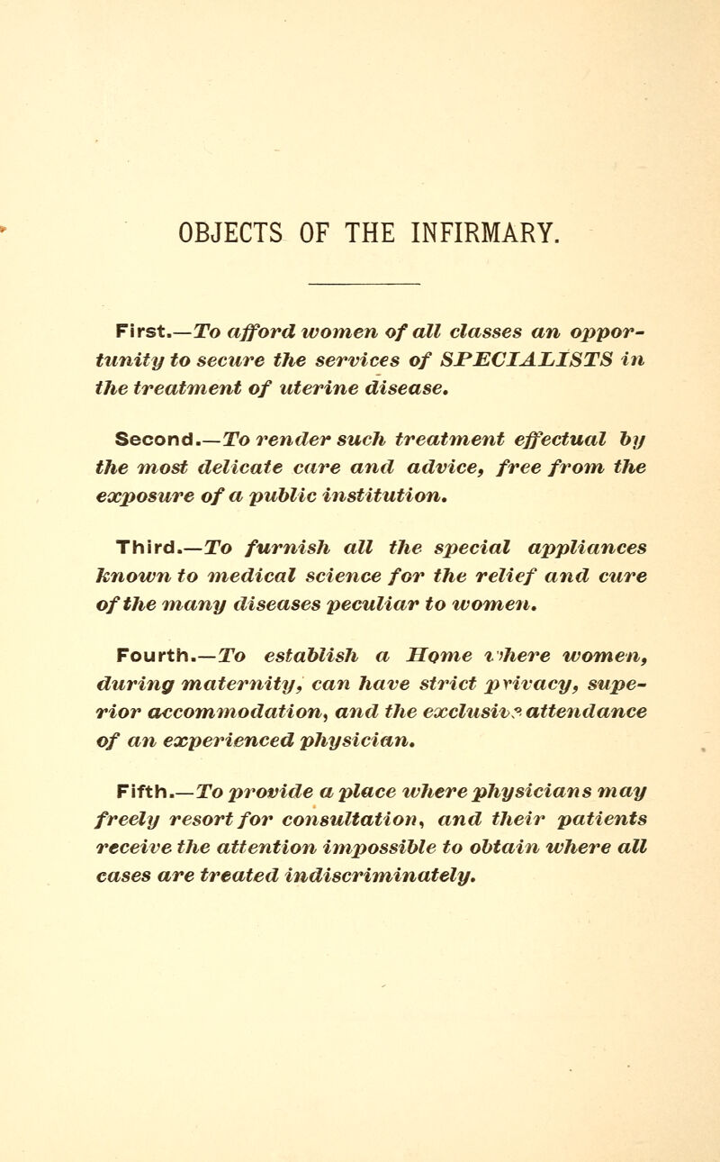 OBJECTS OF THE INFIRMARY. First.—To afford women of all classes an oppor- tunity to secure the services of SJPECIALISTS in the treatment of uterine disease. Second.—To render such treatment effectual hy the 7nost delicate care and advice, free from the exposure of a public institution. Third.—To furnish all tlie special appliances hjiown to medical science for the relief and cure of the many diseases peculiar to women. Fourth.—To establish a Home v)here women, during maternity, can have strict privacy, supe- rior accommodation^ and the exclusive attendance of an experienced physician. Fifth.—To provide a place where physicians may freely resort for consultation^ and their patients receive the attention impossible to obtain where all cases are treated indiscriminately.