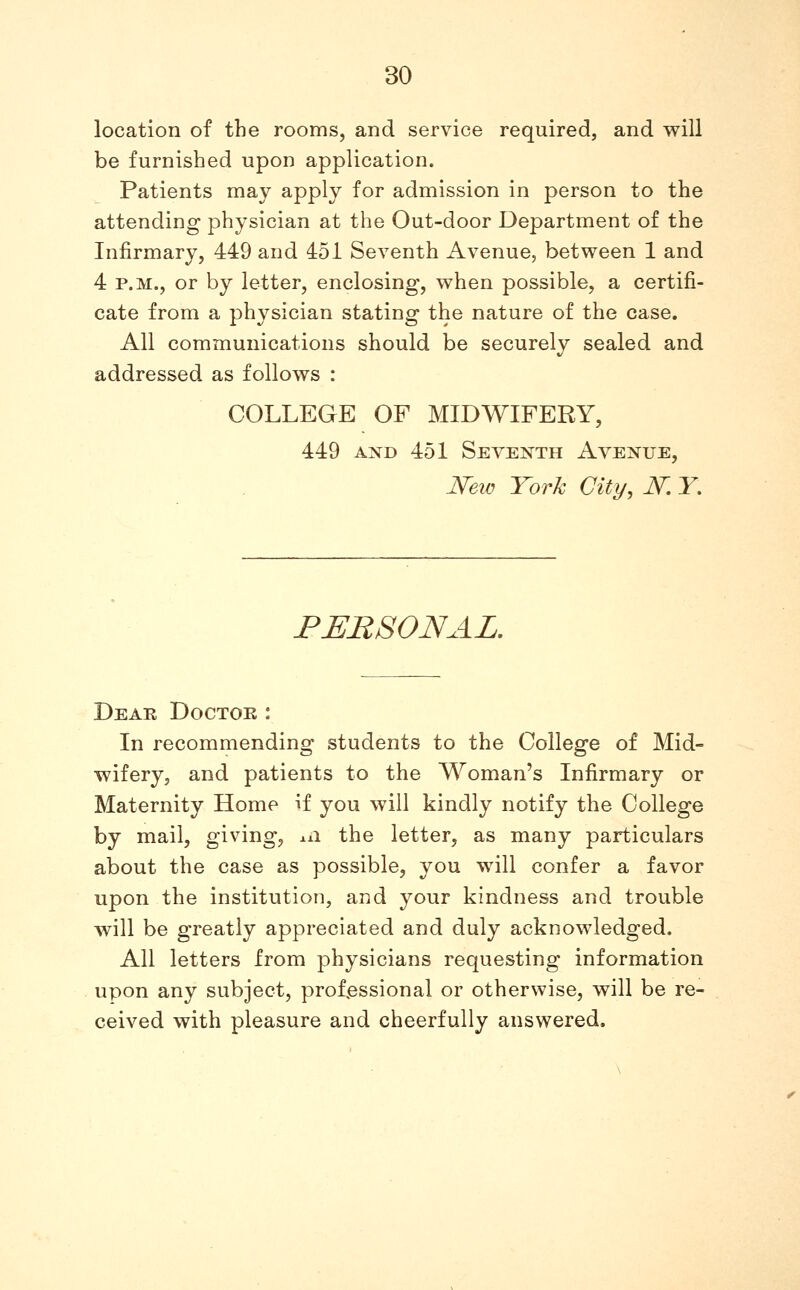 location of the rooms, and service required, and will be furnished upon application. Patients may apply for admission in person to the attending physician at the Out-door Department of the Infirmary, 449 and 451 Seventh Avenue, between 1 and 4 P.M., or by letter, enclosing, when possible, a certifi- cate from a physician stating the nature of the case. All communications should be securely sealed and addressed as follows : COLLEGE OF MIDWIFERY, 449 AXD 451 Seventh Avenue, New York City, N. Y, PERSONAL, Dear Doctor : In recommending students to the College of Mid- wifery, and patients to the Woman's Infirmary or Maternity Home if you will kindly notify the College by mail, giving, ±ii the letter, as many particulars about the case as possible, you will confer a favor upon the institution, and your kindness and trouble will be greatly appreciated and duly acknowledged. All letters from physicians requesting information upon any subject, professional or otherwise, will be re- ceived with pleasure and cheerfully answered.