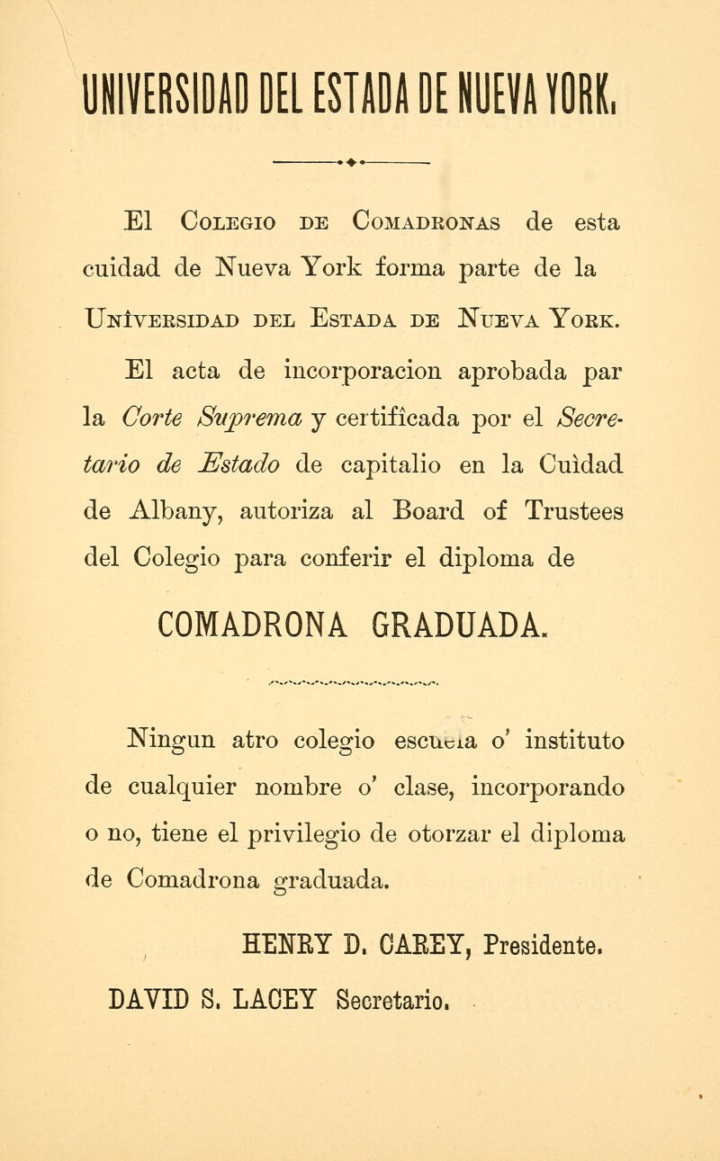 UmVERSIDilO DEL ESTADA DE NUEVA YORK, El CoLEGio DE CoMADRONAs de esta cuidad de Nueva York forma parte de la UnIveesidad del Est ad a de Nueva Yokk. El acta de incorporacion aprobada par la Corte SvjQrema j certificada por el Secre- tario de Estado de capitalio en la Cuidad de Albany, autoriza al Board of Trustees del Colegio para conferir el diploma de COMADRONA GRADUADA. Ningun atro colegio escucia o* instituto de cualquier nombre o' clase, incorporando o no, tiene el privilegio de otorzar el diploma de Comadrona graduada. HENEY D. OAEEY, Presidente.
