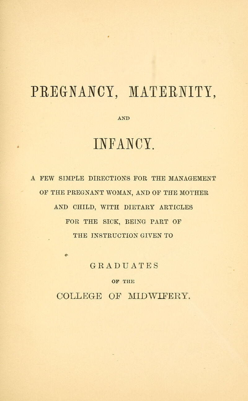 PREGNANCY, MATEMITY, AND IIFANCY. A FEW SIMPLE DIRECTIONS FOR THE MANAGEMENT OF THE PREGNANT WOMAN, AND OF THE MOTHER AND CHILD, WITH DIETARY ARTICLES FOR THE SICK, BEING PART OF THE INSTRUCTION GIVEN TO GRADUATES OF THE COLLEGE OF MIDWIFERY.