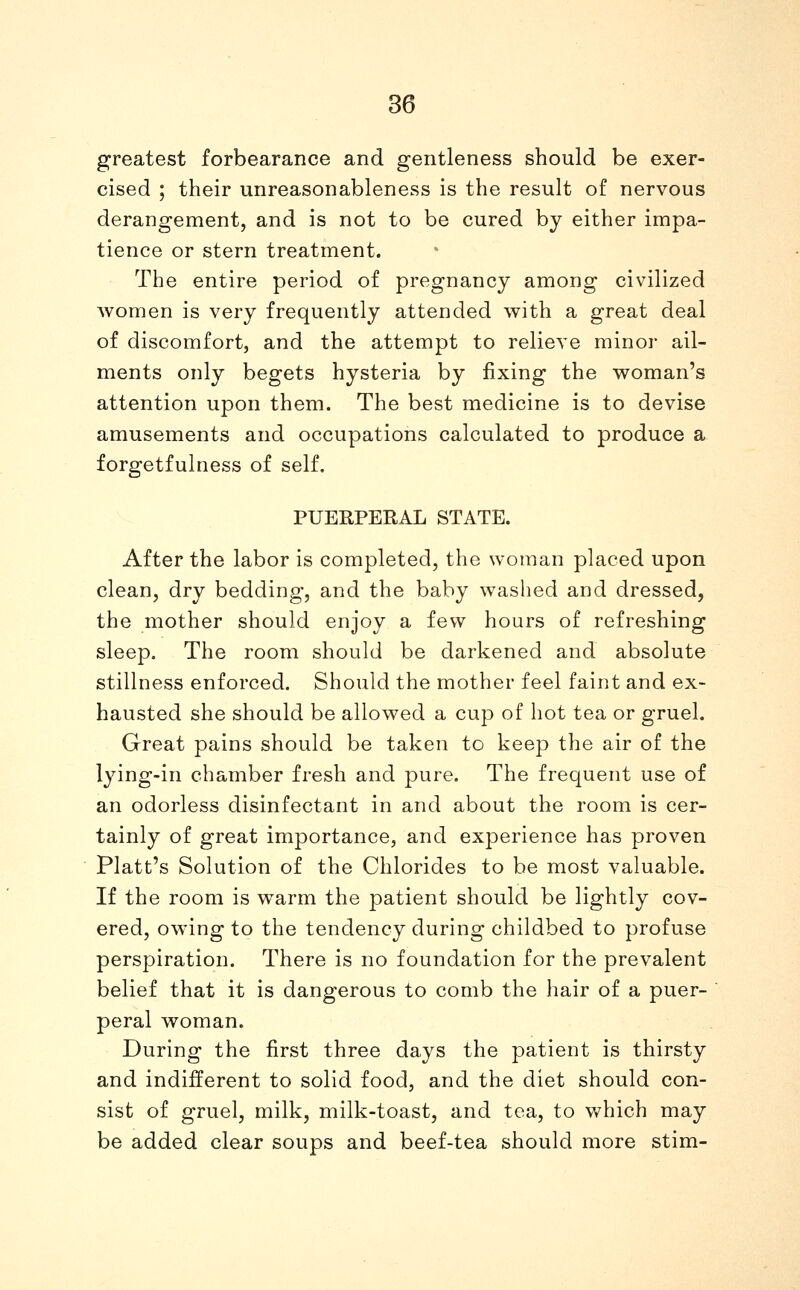 greatest forbearance and gentleness should be exer- cised ; their unreasonableness is the result of nervous derangement, and is not to be cured by either impa- tience or stern treatment. The entire period of pregnancy among civilized Avomen is very frequently attended with a great deal of discomfort, and the attempt to relieve minor ail- ments only begets hysteria by fixing the woman's attention upon them. The best medicine is to devise amusements and occupations calculated to produce a forgetfulness of self, PUEEPEEAL STATE. After the labor is completed, the woman placed upon clean, dry bedding, and the baby washed and dressed, the mother should enjoy a few hours of refreshing sleep. The room should be darkened and absolute stillness enforced. Should the mother feel faint and ex- hausted she should be allowed a cup of hot tea or gruel. Great pains should be taken to keep the air of the lying-in chamber fresh and pure. The frequent use of an odorless disinfectant in and about the room is cer- tainly of great importance, and experience has proven Piatt's Solution of the Chlorides to be most valuable. If the room is warm the patient should be lightly cov- ered, owing to the tendency during childbed to profuse perspiration. There is no foundation for the prevalent belief that it is dangerous to comb the hair of a puer- peral woman. During the first three days the patient is thirsty and indifferent to solid food, and the diet should con- sist of gruel, milk, milk-toast, and tea, to which may be added clear soups and beef-tea should more stim-