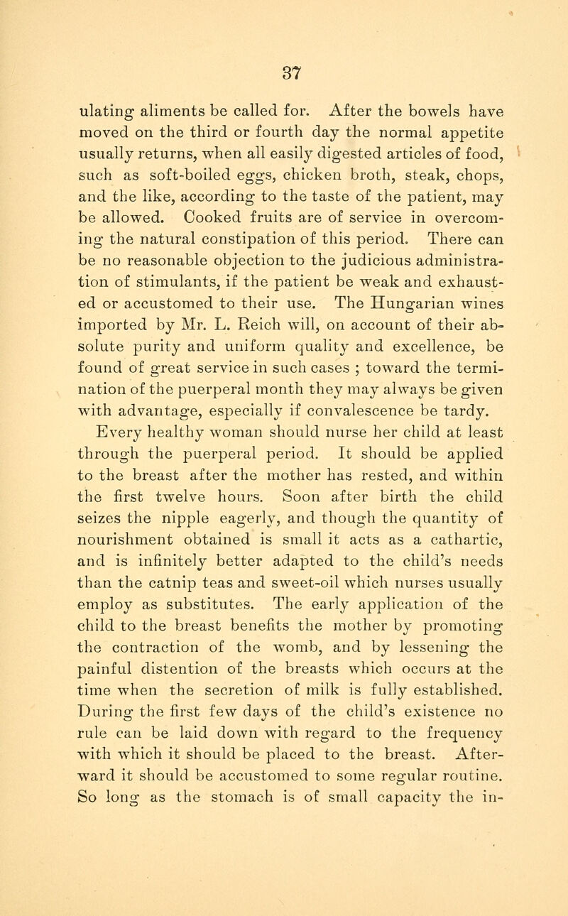 ulating aliments be called for. After the bowels have moved on the third or fourth day the normal appetite usually returns, when all easily digested articles of food, such as soft-boiled eggs, chicken broth, steak, chops, and the like, according to the taste of the patient, may be allowed. Cooked fruits are of service in overcom- ing the natural constipation of this period. There can be no reasonable objection to the judicious administra- tion of stimulants, if the patient be weak and exhaust- ed or accustomed to their use. The Hungarian wines imported by Mr. L. Reich will, on account of their ab- solute purity and uniform quality and excellence, be found of great service in such cases ; toward the termi- nation of the puerperal month they may always be given with advantage, especially if convalescence be tardy. Every healthy woman should nurse her child at least through the puerperal period. It should be applied to the breast after the mother has rested, and within the first twelve hours. Soon after birth the child seizes the nipple eagerly, and though the quantity of nourishment obtained is small it acts as a cathartic, and is infinitely better adapted to the child's needs than the catnip teas and sweet-oil which nurses usually employ as substitutes. The early application of the child to the breast benefits the mother by promoting the contraction of the womb, and by lessening the painful distention of the breasts which occurs at the time when the secretion of milk is fully established. During the first few days of the child's existence no rule can be laid down with regard to the frequency with which it should be placed to the breast. After- ward it should be accustomed to some regular routine. So long as the stomach is of small capacity the in-