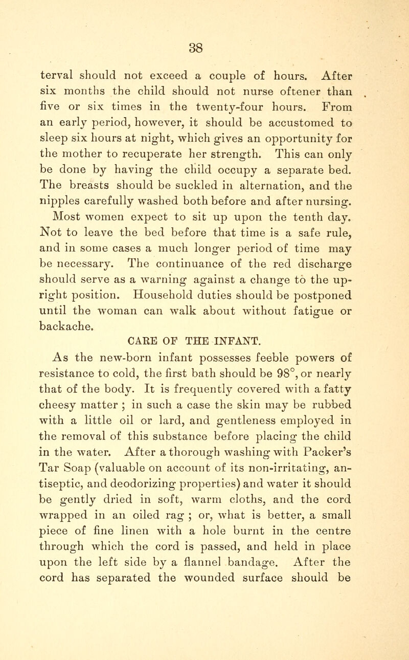 terval should not exceed a couple of hours. After six months the child should not nurse oftener than five or six times in the twenty-four hours. From an early period, however, it should be accustomed to sleep six hours at night, which gives an opportunity for the mother to recuperate her strength. This can only be done by having the child occupy a separate bed. The breasts should be suckled in alternation, and the nipples carefully washed both before and after nursing. Most women expect to sit up upon the tenth day. Not to leave the bed before that time is a safe rule, and in some cases a much longer period of time may be necessary. The continuance of the red discharge should serve as a warning against a change to the up- right position. Household duties should be postponed until the woman can walk about without fatigue or backache. CARE OF THE INFANT. As the new-born infant possesses feeble powers of resistance to cold, the first bath should be 98°, or nearly that of the body. It is frequently covered with a fatty cheesy matter ; in such a case the skin may be rubbed with a little oil or lard, and gentleness employed in the removal of this substance before placing the child in the water. After a thoroug-h washing; with Packer's Tar Soap (valuable on account of its non-irritating, an- tiseptic, and deodorizing properties) and water it should be gently dried in soft, warm cloths, and the cord wrapped in an oiled rag ; or, what is better, a small piece of fine linen with a hole burnt in the centre through which the cord is passed, and held in place upon the left side by a flannel bandage. After the cord has separated the wounded surface should be