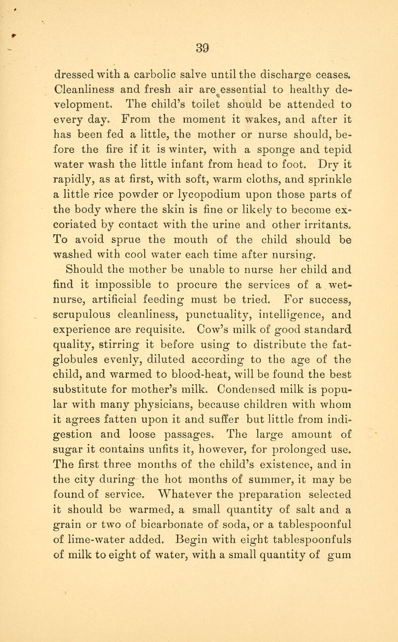 dressed with a carbolic salve until the discharge ceases. Cleanliness and fresh air are essential to healthy de- velopment. The child's toilet should be attended to every day. From the moment it wakes, and after it has been fed a little, the mother or nurse should, be- fore the fire if it is winter, with a sponge and tepid water wash the little infant from head to foot. Dry it rapidly, as at first, with soft, warm cloths, and sprinkle a little rice powder or lycopodium upon those parts of the body where the skin is fine or likely to become ex- coriated by contact with the urine and other irritants. To avoid sprue the mouth of the child should be washed with cool water each time after nursinof. Should the mother be unable to nurse her child and find it impossible to procure the services of a wet- nurse, artificial feeding must be tried. For success, scrupulous cleanliness, punctuality, intelligence, and experience are requisite. Cow's milk of good standard quality, stirring it before using to distribute the fat- globules evenly, diluted according to the age of the child, and warmed to blood-heat, will be found the best substitute for mother's milk. Condensed milk is popu- lar with many physicians, because children with whom it agrees fatten upon it and suffer but little from indi- gestion and loose passages. The large amount of sugar it contains unfits it, however, for prolonged use. The first three months of the child's existence, and in the city during the hot months of summer, it may be found of service. Whatever the preparation selected it should be warmed, a small quantity of salt and a grain or two of bicarbonate of soda, or a tablespoonful of lime-water added. Begin with eight tablespoonfuls of milk to eight of water, with a small quantity of gum