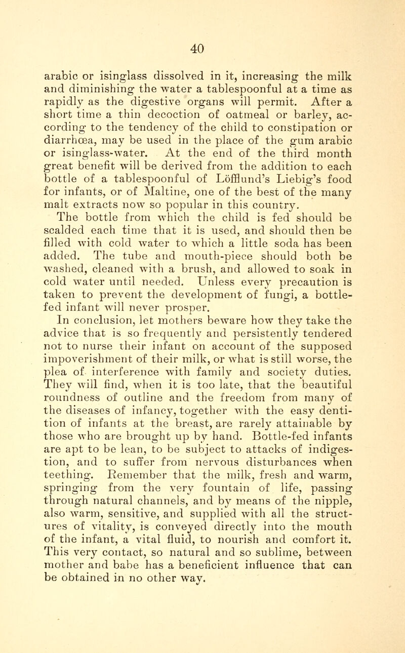 arable or isinglass dissolved in it, increasing the milk and diminishing the water a tablespoonful at a time as rapidly as the digestive organs will permit. After a short time a thin decoction of oatmeal or barley, ac- cording to the tendency of the child to constipation or diarrhcea, may be used in the place of the gum arable or isinglass-water. At the end of the third month great benefit will be derived from the addition to each bottle of a tablespoonful of Lofflund's Liebig's food for infants, or of Maltine, one of the best of the many malt extracts now so popular in this country. The bottle from which the child is fed should be scalded each time that it is used, and should then be filled with cold water to which a little soda has been added. The tube and mouth-piece should both be washed, cleaned with a brush, and allowed to soak in cold water until needed. Unless every precaution is taken to prevent the development of fungi, a bottle- fed infant will never prosper. In conclusion, let mothers beware how they take the advice that is so frequently and persistently tendered not to nurse their infant on account of the supposed impoverishment of their milk, or what is still worse, the plea of interference with family and society duties. They will find, when it is too late, that the beautiful roundness of outline and the freedom from many of the diseases of infancy, together with the easy denti- tion of infants at the breast, are rarely attainable by those who are brought up by hand. Bottle-fed infants are apt to be lean, to be subject to attacks of indiges- tion, and to suffer from nervous disturbances when teething. Remember that the milk, fresh and warm, springing from the very fountain of life, passing through natural channels, and by means of the nipple, also warm, sensitive, and supplied with all the struct- ures of vitality, is conveyed directly into the mouth of the infant, a vital fluid, to nourish and comfort it. This very contact, so natural and so sublime, between mother and babe has a beneficient influence that can be obtained in no other wav.