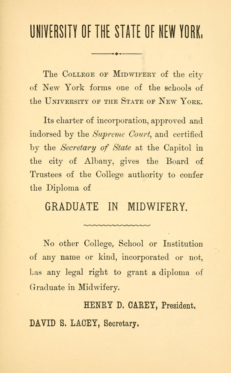 UNMSin OF THE STJTE OF HEW yORK, --♦-< The College of Midwifery of the city of New York forms one of the schools of the University op the State of New York. Its charter of incorporation, approved and indorsed by the Supreme Court^ and certified by the Secretary of State at the Capitol in the city of Albany, gives the Board of Trustees of the College authority to confer the Diploma of GRADUATE IN MIDWIFERY. .'»»^'»i»'^»'^W**«*• No other College, School or Institution of any name or kind, incorporated or not. Las any legal right to grant a diploma of Graduate in Midwifery. HENET D. OAEET, President. DAVID S. LAOET, Secretary.