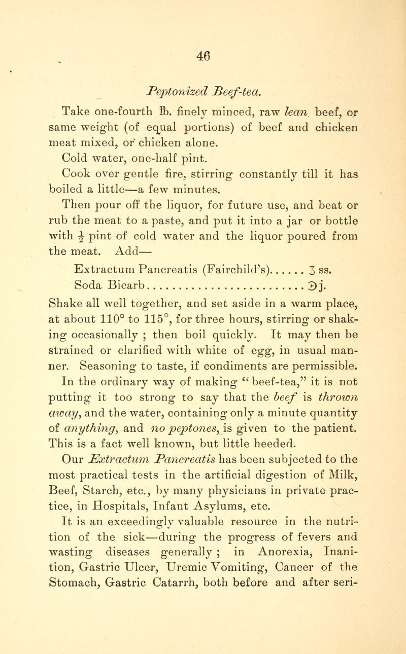 Peptonized Beef-tea. Take one-fourth ft), finely minced, raw lean, beef, or same weight (of eq^ual portions) of beef and chicken meat mixed, or chicken alone. Cold water, one-half pint. Cook over gentle fire, stirring constantly till it has boiled a little—a few minutes. Then pour off the liquor, for future use, and beat or rub the meat to a paste, and put it into a jar or bottle with \ pint of cold water and the liquor poured from the meat. Add— Extractum Pancreatis (Fairchild's) 3 ss. Soda Bicarb 3 j. Shake all well together, and set aside in a warm place, at about 110° to 115°, for three hours, stirring or shak- ing occasionally ; then boil quickly. It may then be strained or clarified with white of ^^^^ in usual man- ner. Seasoning to taste, if condiments are permissible. In the ordinary way of making *' beef-tea, it is not putting it too strong to say that the heef is thrown away, and the water, containing only a minute quantity of anything^ and no peptones,!^ given to the patient. This is a fact well known, but little heeded. Our Extractum Pancreatis has been subjected to the most practical tests in the artificial digestion of Milk, Beef, Starch, etc., by many physicians in private prac- tice, in Hospitals, Infant Asylums, etc. It is an exceedinorlv valuable resource in the nutri= tion of the sick—during the progress of fevers and wasting diseases generally ; in Anorexia, Inani- tion, Gastric Ulcer, Uremic Vomiting, Cancer of the Stomach, Gastric Catarrh, both before and after seri-