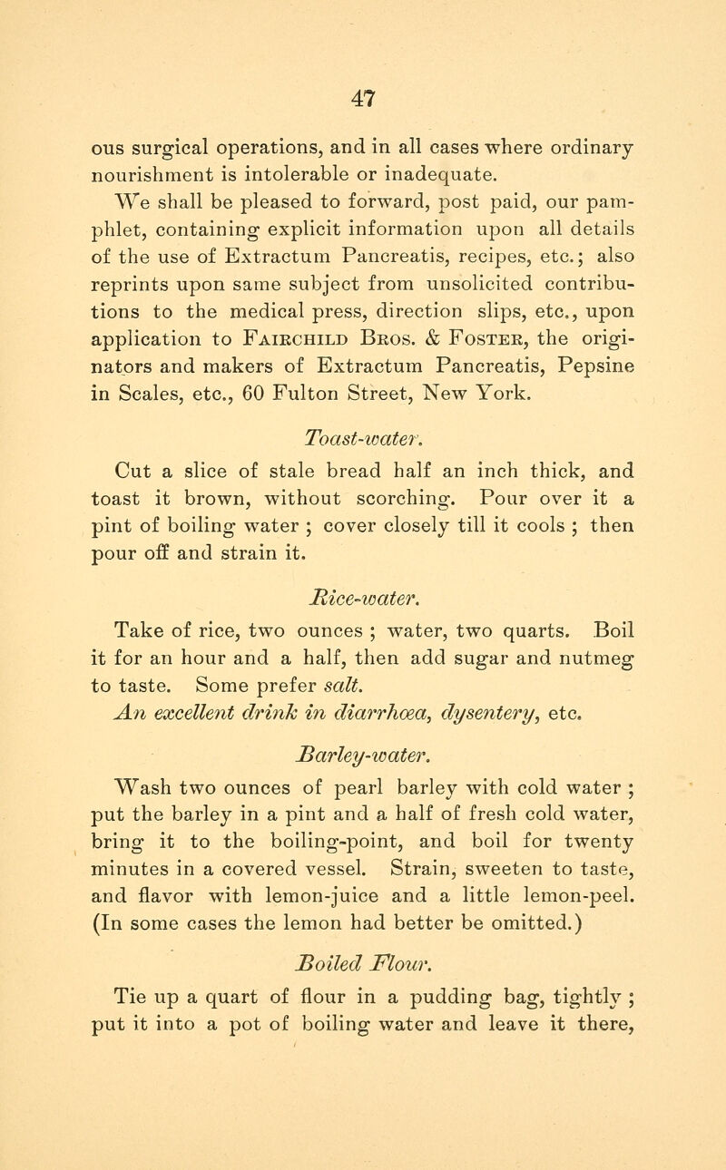 OTIS surgical operations, and in all cases where ordinary nourishment is intolerable or inadequate. We shall be pleased to forward, post paid, our pam- phlet, containing explicit information upon all details of the use of Extractum Pancreatis, recipes, etc.; also reprints upon same subject from unsolicited contribu- tions to the medical press, direction slips, etc., upon application to Faikchild Bros. & Foster, the origi- nators and makers of Extractum Pancreatis, Pepsine in Scales, etc., 60 Fulton Street, New York. Toast-icate7\ Cut a slice of stale bread half an inch thick, and toast it brown, without scorching. Pour over it a pint of boiling water ; cover closely till it cools ; then pour off and strain it, Mice-ioater. Take of rice, two ounces ; water, two quarts. Boil it for an hour and a half, then add sugar and nutmeg to taste. Some prefer salt. An excelle7it drink in diarrho&a^ dysentery, etc. Barley-water, Wash two ounces of pearl barley with cold water ; put the barley in a pint and a half of fresh cold water, bring it to the boiling-point, and boil for twenty minutes in a covered vessel. Strain, sweeten to taste, and flavor with lemon-juice and a little lemon-peel. (In some cases the lemon had better be omitted.) Boiled Flour. Tie up a quart of flour in a pudding bag, tightly ; put it into a pot of boiling water and leave it there,