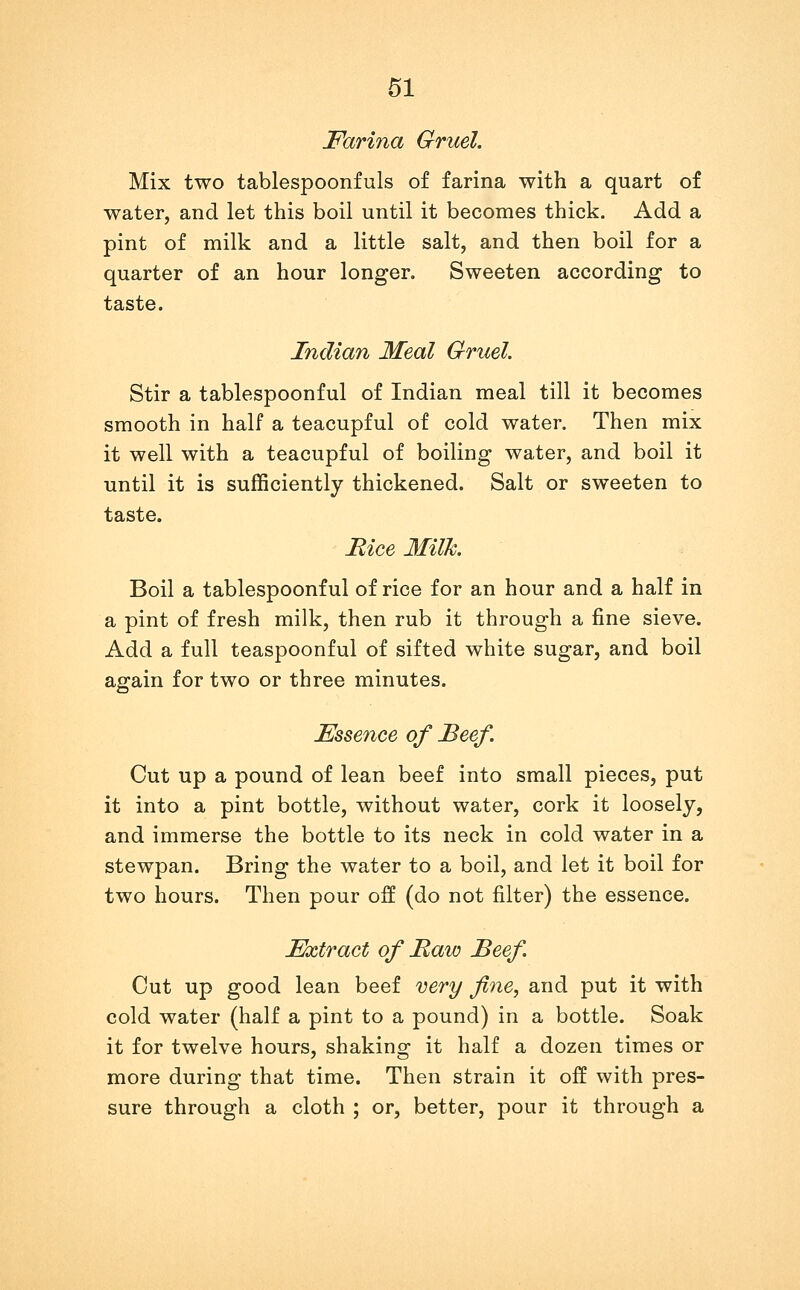 Farina Gruel. Mix two tablespoonfuls of farina with a quart of water, and let this boil until it becomes thick. Add a pint of milk and a little salt, and then boil for a quarter of an hour longer. Sweeten according to taste. Indian Meal Gruel. Stir a tablespoonful of Indian meal till it becomes smooth in half a teacupful of cold water. Then mix it well with a teacupful of boiling water, and boil it until it is sufficiently thickened. Salt or sweeten to taste. Eice Milk. Boil a tablespoonful of rice for an hour and a half in a pint of fresh milk, then rub it through a fine sieve. Add a full teaspoonful of sifted white sugar, and boil again for two or three minutes. Essence of Beef. Cut up a pound of lean beef into small pieces, put it into a pint bottle, without water, cork it loosely, and immerse the bottle to its neck in cold water in a stewpan. Bring the water to a boil, and let it boil for two hours. Then pour off (do not filter) the essence. Extract of Raw Beef. Cut up good lean beef cery fine, and put it with cold water (half a pint to a pound) in a bottle. Soak it for twelve hours, shaking it half a dozen times or more during that time. Then strain it off with pres- sure through a cloth ; or, better, pour it through a