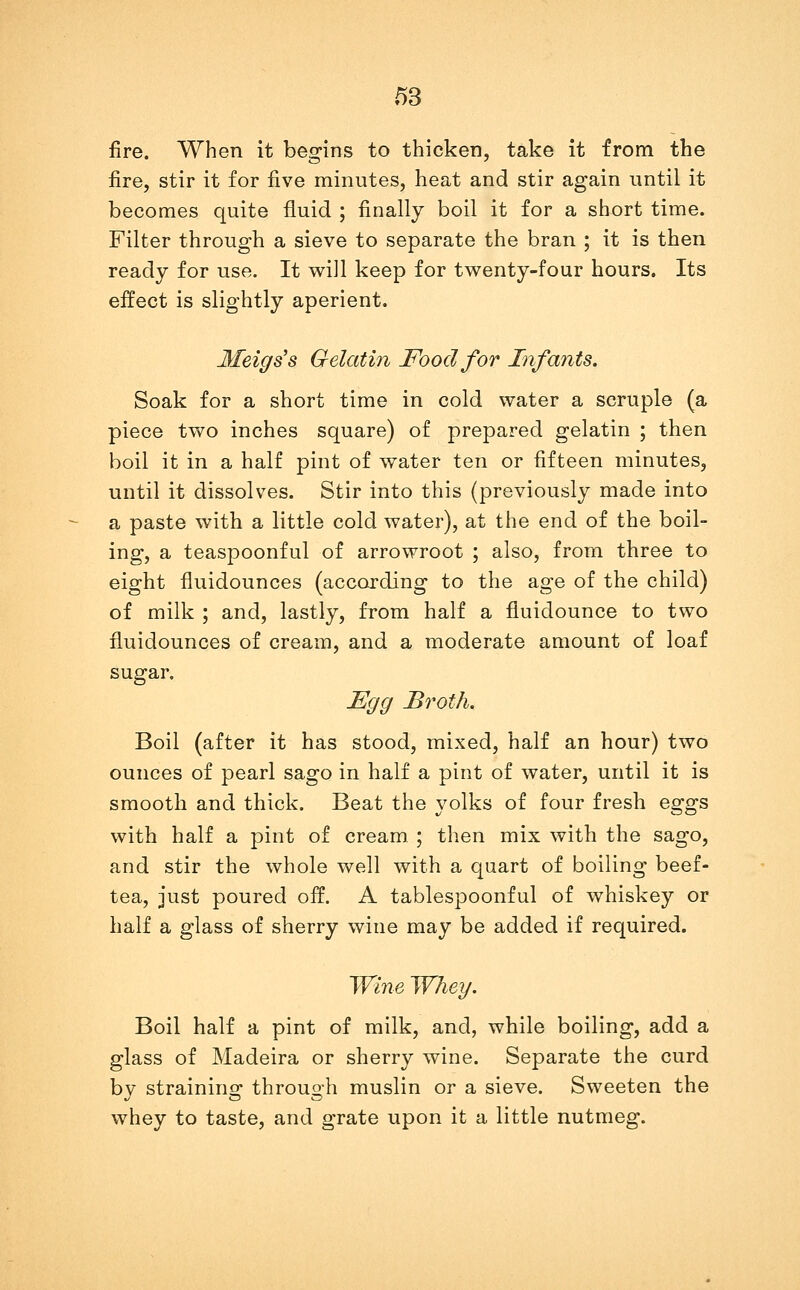 m fire. When it besrins to thicken, take it from the fire, stir it for five minutes, heat and stir again until it becomes quite fluid ; finally boil it for a short time. Filter through a sieve to separate the bran ; it is then ready for use. It will keep for twenty-four hours. Its effect is slightly aperient. Meigs's Gelatin Food for Infants. Soak for a short time in cold water a scruple (a piece two inches square) of prepared gelatin ; then boil it in a half pint of water ten or fifteen minutes, until it dissolves. Stir into this (previously made into a paste with a little cold water), at the end of the boil- ing, a teaspoonful of arrowroot ; also, from three to eight fluidounces (according to the age of the child) of milk ; and, lastly, from half a fluidounce to two fluidounces of cream, and a moderate amount of loaf sugar. JEgg Broth. Boil (after it has stood, mixed, half an hour) two ounces of pearl sago in half a pint of water, until it is smooth and thick. Beat the yolks of four fresh eggs with half a pint of cream. ; then mix with the sago, and stir the whole well with a quart of boiling beef- tea, just poured off. A tablespoonful of whiskey or half a glass of sherry wine may be added if required. Wine Whey. Boil half a pint of milk, and, while boiling, add a glass of Madeira or sherry wine. Separate the curd by straining through muslin or a sieve. Sweeten the whey to taste, and grate upon it a little nutmeg.