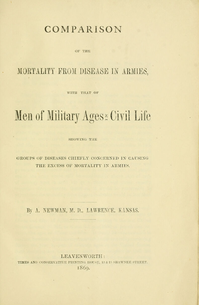 COMPARISON OF THE MORTALITY FROM DISEASE IN ARMIES, WITH THAT OP Men of Military Ages SHOWING THE GROUPS OF DISEASES CHIEFLY CONCERNED IN CAUSING THE EXCESS OF MORTALITY IN ARMIES. By A. NEWMAN, M. »., LAWRENCE. KANSAS. LEAVENWORTH: TIMES AND CONSERVATIVE PRINTi:^:r4 HOU.^E. i:? & 15 SHAWNEE STREET. 1869.