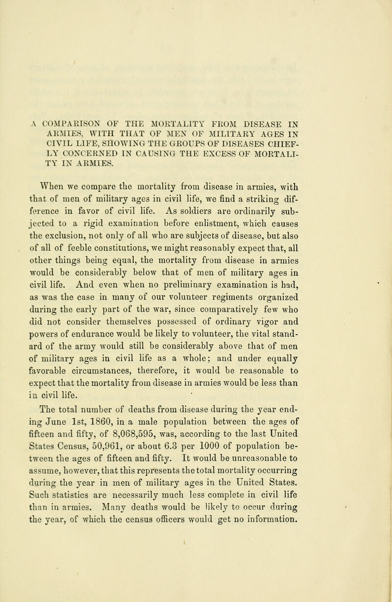 ARMIES, WITH THAT OF MEN OF MILITARY AGES IN CIVIL LIFE, SHOWING THE GROUPS OF DISEASES CHIEF- LY CONCERNED IN CAUSING THE EXCESS OF MORTALI- TY IN ARMIES. When we compare the mortality from disease in armies, with that of men of military ages in civil life, we find a striking dif- ference in favor of civil life. As soldiers are ordinarily sub- jected to a rigid examination before enhstment, which causes the exclusion, not only of all who are subjects of disease, but also of all of feeble constitutions, we might reasonably expect that, all other things being equal, the mortality from disease in armies would be considerably below that of men of military ages in civil life. And even when no preliminary examination is had, as was the case in many of our volunteer regiments organized during the early part of the war, since comparatively few who did not consider themselves possessed of ordinary vigor and powers of endurance would be likely to volunteer, the vital stand- ard of the army would still be considerably above that of men of military ages in civil life as a whole; and under equally favorable circumstances, therefore, it would be reasonable to expect that the mortality from disease in armies would be less than in civil life. The total number of deaths from disease during the year end- ing June 1st, 1860, in a male population between the ages of fifteen and fifty, of 8,068,595, was, according to the last United States Census, 50,961, or about 6.3 per 1000 of population be- tween the ages of fifteen and fifty. It would be unreasonable to assume, however, that this represents the total mortality occurring during the year in men of military ages in the United States. Such statistics are necessarily much less complete in civil life than in armies. Many deaths would be likely to occur during the year, of which the census officers would get no information.