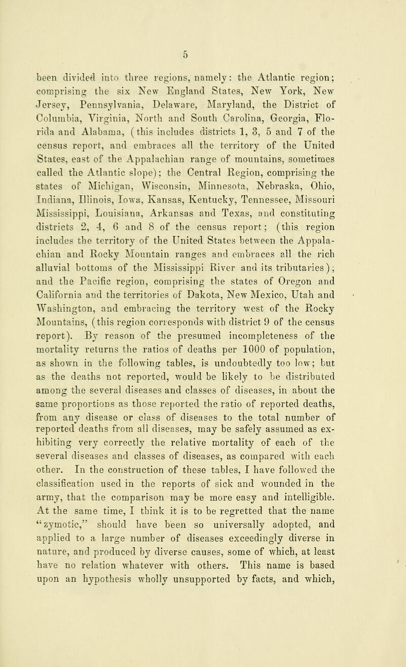 been dividetl into three regions, namely: the Atlantic region; comprising the six New England States, New York, New- Jersey, Pennsylvania, Delaware, Maryland, the District of Columbia, Virginia, North and South Carolina, Georgia, Flo- rida and Alabama, (this includes districts 1, 3, 5 and 7 of the census report, and embraces all the territory of the United States, east of the Appalachian range of mountains, sometimes called the Atlantic slope); the Central Region, comprising the states of Michigan, Wisconsin, Minnesota, Nebraska, Ohio, Indiana, Illinois, Iowa, Kansas, Kentucky, Tennessee, Missouri Mississippi, Louisiana, Arkansas and Texas, and constituting districts 2, 4, 6 and 8 of the census report; (this region includes the territory of the United States between the Appala- chian and Rocky Mountain ranges and embraces all the rich alluvial bottoms of the Mississippi River and its tributaries); and the Pacific region, comprising the states of Oregon and California and the territories of Dakota, New Mexico, Utah and Washington, and embracing the territory west of the Rocky Mountains, (this region corresponds with district 9 of the census report). By reason of the presumed incompleteness of the mortality returns the ratios of deaths per 1000 of population, as shown in the following tables, is undoubtedly too low; but as the deaths not reported, would be likely to be distributed among the several diseases and classes of diseases, in about the same proportions as those reported the ratio of reported deaths, from any disease or class of diseases to the total number of reported deaths from all diseases, may be safely assumed as ex- hibiting very correctly the relative mortality of each of the several diseases and classes of diseases, as compared with each other. In the construction of these tables, I have followed the classification used in the reports of sick and wounded in the army, that the comparison may be more easy and intelligible. At the same time, I think it is to be regretted that the name zymotic, should have been so universally adopted, and applied to a large number of diseases exceedingly diverse in nature, and produced by diverse causes, some of which, at least have no relation whatever with others. This name is based upon an hypothesis wholly unsupported by facts, and which,