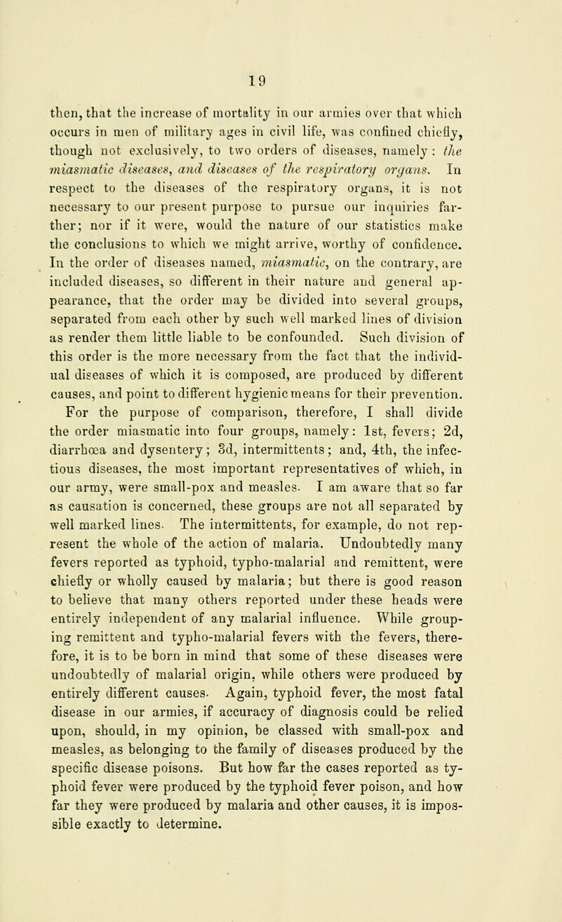 then, that the increase of mortality in our armies over that which occurs in men of military ages in civil life, was confined chicflj, though not exclusively, to two orders of diseases, namely : the miasmatic diseases, and diseases of the respiratory organs. In respect to the diseases of the respiratory organs, it is not necessary to our present purpose to pursue our inquiries far- ther; nor if it w^ere, would the nature of our statistics make the conclusions to which we might arrive, worthy of confidence. In the order of diseases named, miasmatic, on the contrary, are included diseases, so different in their nature and general ap- pearance, that the order may be divided into several groups, separated from each other by such well marked lines of division as render them little liable to be confounded. Such division of this order is the more necessary from the fact that the individ- ual diseases of which it is composed, are produced by different causes, and point to different hygienic means for their prevention. For the purpose of comparison, therefore, I shall divide the order miasmatic into four groups, namely: 1st, fevers; 2d, diarrhoea and dysentery; 8d, intermittents; and, 4th, the infec- tious diseases, the most important representatives of which, in our army, were small-pox and measles. I am aware that so far as causation is concerned, these groups are not all separated by well marked lines. The intermittents, for example, do not rep- resent the whole of the action of malaria. Undoubtedly many fevers reported as typhoid, typho-malarial and remittent, were chiefly or wholly caused by malaria; but there is good reason to beheve that many others reported under these heads were entirely independent of any malarial influence. While group- ing remittent and typho-malarial fevers with the fevers, there- fore, it is to be born in mind that some of these diseases were undoubtedly of malarial origin, while others were produced by entirely different causes. Again, typhoid fever, the most fatal disease in our armies, if accuracy of diagnosis could be relied upon, should, in my opinion, be classed with small-pox and measles, as belonging to the family of diseases produced by the specific disease poisons. But how far the cases reported as ty- phoid fever were produced by the typhoid fever poison, and how far they were produced by malaria and other causes, it is impos- sible exactly to determine.