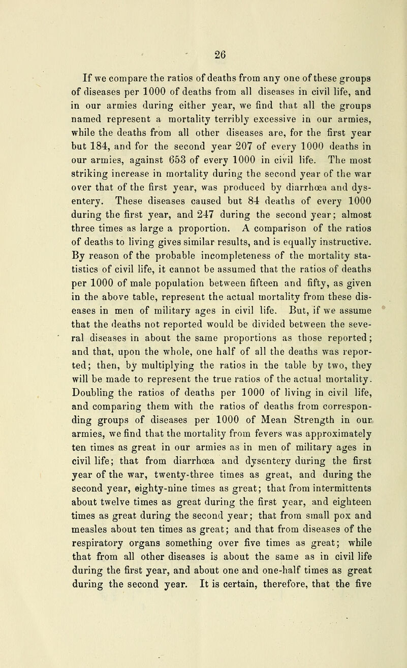 If we compare the ratios of deaths from any one of these groups of diseases per 1000 of deaths from all diseases in civil life, and in our armies during either year, we find that all the groups named represent a mortality terribly excessive in our armies, while the deaths from all other diseases are, for the first year but 184, and for the second year 207 of every 1000 deaths in our armies, against 653 of every 1000 in civil life. The most striking increase in mortality during the second year of the war over that of the first year, was produced by diarrhoea and dys- entery. These diseases caused but 8-1 deaths of every 1000 during the first year, and 247 during the second year; almost three times as large a proportion. A comparison of the ratios of deaths to living gives similar results, and is equally instructive. By reason of the probable incompleteness of the mortality sta- tistics of civil life, it cannot be assumed that the ratios of deaths per 1000 of male population between fifteen and fifty, as given in the above table, represent the actual mortality from these dis- eases in men of military ages in civil life. But, if we assume that the deaths not reported would be divided between the seve- ral diseases in about the same proportions as those reported; and that, upon the whole, one half of all the deaths was repor- ted; then, by multiplying the ratios in the table by two, they will be made to represent the true ratios of the actual mortality. Doubling the ratios of deaths per 1000 of living in civil life, and comparing them with the ratios of deaths from correspon- ding groups of diseases per 1000 of Mean Strength in our. armies, we find that the mortality from fevers was approximately ten times as great in our armies as in men of military ages in civil life; that from diarrhoea and dysentery during the first year of the war, twenty-three times as great, and during the second year, eighty-nine times as great; that from intermittents about twelve times as great during the first year, and eighteen times as great during the second year; that from small pox and measles about ten times as great; and that from diseases of the respiratory organs something over five times as great; while that from all other diseases is about the same as in civil life during the first year, and about one and one-half times as great during the second year. It is certain, therefore, that the five